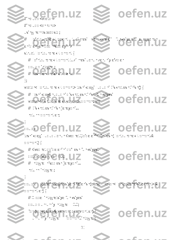 20#include <vector>
#include <chrono>
using namespace std;
//   To'rtburchakElement   tuzilmasi   va   kerakli   funksiyalar   allaqachon
aniqlangan deb hisoblaymiz
struct TortburchakElement {
    // To'rtburchakElement tuzilmasi uchun zaruriy a'zolar
    double integral;
    // Boshqa kerakli a'zolar...
};
vector<TortburchakElement> teshikdagiHududniDiskretlashtirish() {
    // Teshikdagi hududni diskretlashtirish funksiyasi
    vector<TortburchakElement> elementlar;
    // Diskretlashtirish jarayoni...
    return elementlar;
}
double
teshikdagiHududUchunKvadratQoidalariniQollash(TortburchakElement&
element) {
    // Kvadrat qoidalarini qo'llash funksiyasi
    double integral = 0.0;
    // Integral hisoblash jarayoni...
    return integral;
}
double   globalIntegratsiyaniBajarish(const   ector<TortburchakElement>&
elementlar) {
    // Global integratsiya funksiyasi
    double umumiyIntegral = 0.0;
    for (const auto& element : elementlar) {
        umumiyIntegral += element.integral; 