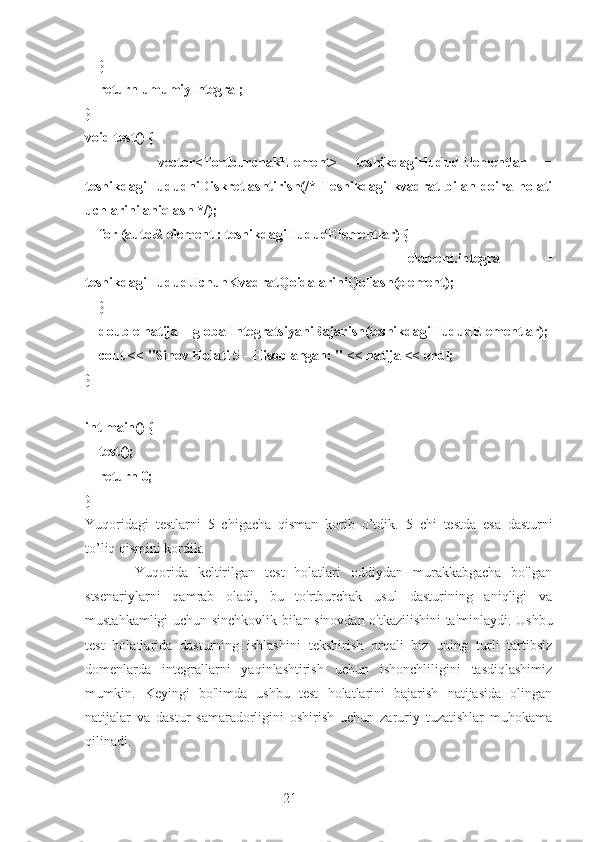 21    }
    return umumiyIntegral;
}
void test() {
        vector<TortburchakElement>   teshikdagiHududElementlar   =
teshikdagiHududniDiskretlashtirish(/*   Teshikdagi   kvadrat   bilan   doira   holati
uchlarini aniqlash */);
    for (auto& element : teshikdagiHududElementlar) {
                element.integral   =
teshikdagiHududUchunKvadratQoidalariniQollash(element);
    }
    double natija = globalIntegratsiyaniBajarish(teshikdagiHududElementlar);
    cout << "Sinov Holati 5 - Hisoblangan: " << natija << endl;
}
int main() {
    test();
    return 0;
}
Yuqoridagi   testlarni   5   chigacha   qisman   korib   o’tdik.   5   chi   testda   esa   dasturni
to’liq qismini kordik.
          Yuqorida   keltirilgan   test   holatlari   oddiydan   murakkabgacha   bo'lgan
stsenariylarni   qamrab   oladi,   bu   to'rtburchak   usul   dasturining   aniqligi   va
mustahkamligi uchun sinchkovlik bilan sinovdan o'tkazilishini ta'minlaydi. Ushbu
test   holatlarida   dasturning   ishlashini   tekshirish   orqali   biz   uning   turli   tartibsiz
domenlarda   integrallarni   yaqinlashtirish   uchun   ishonchliligini   tasdiqlashimiz
mumkin.   Keyingi   bo'limda   ushbu   test   holatlarini   bajarish   natijasida   olingan
natijalar   va   dastur   samaradorligini   oshirish   uchun   zaruriy   tuzatishlar   muhokama
qilinadi. 