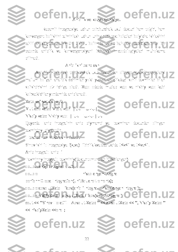 22  Aniqlik va konvergentsiya.
                  Raqamli   integratsiya   uchun   to'rtburchak   usul   dasturi   ham   to'g'ri,   ham
konvergent bo'lishini ta'minlash uchun uning turli test holatlari bo'yicha ishlashini
tahlil   qilish   juda   muhimdir.   Ushbu   bo'limda   ushbu   baholash   natijalari   bilan   bir
qatorda   aniqlik   va   konvergentsiyani   baholash   metodologiyalari   muhokama
qilinadi.
                                       Aniqlikni baholash
            Aniqlikni   baholash   to'rtburchak   usul   dasturidan   olingan   raqamli   natijalarni
ma'lum   bo'lgan   analitik   echimlar   yoki   yuqori   aniqlikdagi   sonli   taxminlar   bilan
solishtirishni   o'z   ichiga   oladi.   Xato   odatda   mutlaq   xato   va   nisbiy   xato   kabi
ko'rsatkichlar yordamida aniqlanadi.
Xato ko'rsatkichlari:
Mutlaqo xato:  Mutla xato= I∣
aniq  – I
taxminan ∣
Nisbiy xato:  Nisbiy xato=  I
∣
aniq  – I
taxminan   I	∣
aniq
Qayerda   Ianiq   integralnin   aniq   qiymamti   va   Itaxminan   dasturdan   olingan
taxmininy  qiymatdir.
1-test uchun hiosblash misoloi:
Sinov ishi 1: Integratsiya f(x,va)=1birlik kvadrat ustida 0≤x≤1 va 0≤va≤1.
Aniq integral: Ianiq=1
Taxminny integral: Itaxminiy(dastur tomonidan hiosblangan )
double aniqliIntegral = 1.0;
double   hisoblanganIntegral   =
performGlobalIntegration(unitSquareElements);
double absolutXato = fabs(aniqliIntegral - hisoblanganIntegral);
double nisbiyXato = absolutXato / fabs(aniqliIntegral);
cout << "Sinov Holati 1 - Absolut Xato: " << absolutXato << ", Nisbiy Xato: "
<< nisbiyXato <<endl; 