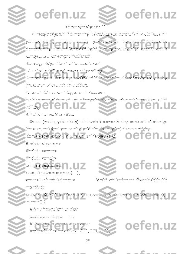 23                                     Konvergentsiya tahlili
     Konvergentsiya tahlili domenning diskretizatsiyasi qanchalik nozik bo'lsa, sonli
yaqinlashishning   aniqligi   qanday   yaxshilanishini   tekshiradi.   To'rtburchak
elementlarning   o'lchami   kamayishi   (ya'ni,   to'rning   tozalanganligi   sababli)   xatolik
kamaysa, usul konvergent hisoblanadi.
Konvergentsiyani tahlil qilish bosqichlari:
1.Turli xil aniqlikdagi meshlarni yarating: 
Domenning turli darajadagi nozikliklari bilan bir nechta diskretizatsiyasini yarating
(masalan, nozik va qo'polroq to'rlar).
2.Har bir to'r uchun integrallarni hisoblash: 
har bir tarmoq o'lchamlari uchun integralni hisoblash uchun to'rtburchaklar usulini
qo'llang.
3 . Plot Error vs. Mesh Size:  
    Xatoni   (mutlaq   yoki   nisbiy)   to‘rtburchak   elementlarning   xarakterli   o‘lchamiga
(masalan, maksimal yon uzunligi yoki o‘rtacha maydon) nisbatan chizing.
Konvergentsiya tahlilini amalga oshirishga misol:
#include <iostream>
#include <vector>
#include <cmath>
using namespace std;
struct Tortburchakelement{    };
vector<Tortburchakelement>   MeshSizebilandomennidiskretlash(double
meshSize);
double performGlobalIntegration(const vector<Tortburchakelement>& elements);
int main() {
    // Aniq integrallarni aniqlash
    double aniqintegral = 1.0;
    // Turkumlar o'lchami uchun vector
    vector<double> meshSizes = {0.1, 0.05, 0.01}; 