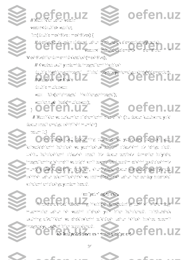 24    // Xatoliklar uchun vector
    vector<double> xatolar;
    for (double meshSize : meshSizes) {
        // Berilgan turkumlar o'lchami uchun to'rtburchak elementlarini yaratish
                vector<Tortburchakelement>   elementlar   =
MeshSizebilandomennidiskretlash(meshSize);
        // Kvadrat usuli yordamida integrallarni hisoblash
        double hisoblanganintegral = GlobalIntegratsiyaniamalgaoshirish(elementlar);
        // Xatolikni hisoblash
        double mutlaqxato
        xato = fabs(aniqintegral - hisoblanganintegral);
        xatolar.push_back(mutlaqxato);
    }
        //   Xatoliklar   va   turkumlar   o'lchamlarini   plot   qilish   (bu   dastur   kutubxona   yoki
dastur orqali amalga oshirilishi mumkin)
    return 0;}
          To'rtburchak   usul   dasturining   to'g'riligi   va   yaqinligini   baholash   xato
ko'rsatkichlarini   baholash   va   yaqinlashuv   tahlilini   o'tkazishni   o'z   ichiga   oladi.
Ushbu   baholashlarni   o'tkazish   orqali   biz   dastur   tartibsiz   domenlar   bo'yicha
integrallarning ishonchli va to'g'ri sonli taxminlarini taqdim etishini tasdiqlashimiz
mumkin.   Ushbu   tahlillar   natijalari,   shuningdek,   dastur   samaradorligini   yanada
oshirish   uchun   takomillashtirish   va   optimallashtirish   uchun   har   qanday   potentsial
sohalarni aniqlashga yordam beradi.
  Faoliyatni baholash..
          To'rtburchak   usul   dasturining   hisoblash   samaradorligi   turli   xil   o'lchamdagi
muammolar   uchun   ish   vaqtini   o'lchash   yo'li   bilan   baholanadi.   To'rtburchak
usulning   afzalliklari   va   cheklovlarini   ta'kidlash   uchun   ishlash   boshqa   raqamli
integratsiya usullari bilan taqqoslanadi.
                            Ish faoliyatini baholash metodologiyalari 