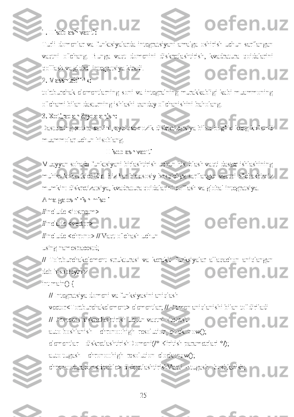 251. Hisoblash vaqti: 
Turli   domenlar  va   funktsiyalarda   integratsiyani   amalga  oshirish  uchun   sarflangan
vaqtni   o'lchang.   Bunga   vaqt   domenini   diskretlashtirish,   kvadratura   qoidalarini
qo'llash va global integratsiya kiradi.
2. Masshtablilik: 
to'rtburchak   elementlarning   soni   va   integralning   murakkabligi   kabi   muammoning
o'lchami bilan dasturning ishlashi qanday o'lchanishini baholang.
3. Xotiradan foydalanish: 
Dasturning xotira sarfini, ayniqsa nozik diskretizatsiya bilan bog'liq keng ko'lamli
muammolar uchun hisoblang.
                                     Hisoblash vaqti
Muayyan sohada funktsiyani birlashtirish uchun hisoblash vaqti dastur ishlashining
muhim ko'rsatkichidir. Biz har bir asosiy bosqichga sarflangan vaqtni o'lchashimiz
mumkin: diskretizatsiya, kvadratura qoidalarini qo'llash va global integratsiya.
Amalga oshirish misoli
#include <iostream>
#include <vector>
#include <chrono> // Vaqt o'lchash uchun
using namespacestd;
//   To'rtburchakelement   strukturasi   va   kerakli   funksiyalar   allaqachon   aniqlangan
deb hisoblaymiz
int main() {
    // Integratsiya domeni va funksiyasini aniqlash
    vector<Tortburchakelement> elementlar; // Domen aniqlanishi bilan to'ldiriladi
    // Domenni diskretlashtirish uchun vaqtni o'lchash
    auto boshlanish = chrono::high_resolution_clock::now();
    elementlar = diskretlashtirishDomeni(/* Kiritish parametrlari */);
    auto tugash = chrono::high_resolution_clock::now();
    chrono::duration<double> diskretlashtirishVaqti = tugash - boshlanish; 