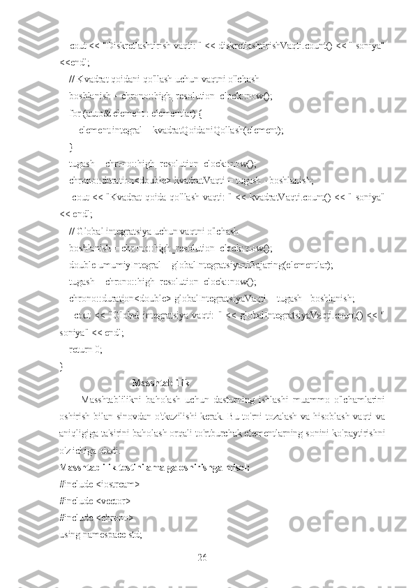 26    cout << "Diskretlashtirish vaqti: " << diskretlashtirishVaqti.count() << " soniya"
<<endl;
    // Kvadrat qoidani qo'llash uchun vaqtni o'lchash
    boshlanish = chrono::high_resolution_clock::now();
    for (auto& element : elementlar) {
        element.integral = kvadratQoidaniQollash(element);
    }
    tugash = chrono::high_resolution_clock::now();
    chrono::duration<double> kvadratVaqti = tugash - boshlanish;
       cout << "Kvadrat qoida qo'llash vaqti: " << kvadratVaqti.count() << " soniya"
<< endl;
    // Global integratsiya uchun vaqtni o'lchash
    boshlanish = chrono::high_resolution_clock::now();
    double umumiyIntegral = globalIntegratsiyaniBajaring(elementlar);
    tugash = chrono::high_resolution_clock::now();
    chrono::duration<double> globalIntegratsiyaVaqti = tugash - boshlanish;
        cout   <<   "Global   integratsiya   vaqti:   "   <<   globalIntegratsiyaVaqti.count()   <<   "
soniya" << endl;
    return 0;
}
                              Masshtablilik
          Masshtablilikni   baholash   uchun   dasturning   ishlashi   muammo   o'lchamlarini
oshirish bilan sinovdan o'tkazilishi kerak. Bu to'rni tozalash va hisoblash vaqti va
aniqligiga ta'sirini baholash orqali to'rtburchak elementlarning sonini ko'paytirishni
o'z ichiga oladi.
Masshtablilik testini amalga oshirishga misol:
#include <iostream>
#include <vector>
#include <chrono>
using namespace std; 