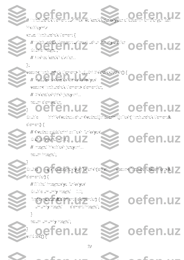 27// To'rtburchakElement tuzilmasi va kerakli funksiyalar allaqachon aniqlangan deb
hisoblaymiz
struct TortburchakElement {
    // To'rtburchakElement tuzilmasi uchun zaruriy a'zolar
    double integral;
    // Boshqa kerakli a'zolar...
};
vector<TortburchakElement> hududniDiskretlashtirish() {
    // Hududni diskretlashtirish funksiyasi
    vector<TortburchakElement> elementlar;
    // Diskretlashtirish jarayoni...
    return elementlar;
}
double   birlikKvadratUchunKvadratQoidalariniQollash(TortburchakElement&
element) {
    // Kvadrat qoidalarini qo'llash funksiyasi
    double integral = 0.0;
    // Integral hisoblash jarayoni...
    return integral;
}
double   globalIntegratsiyaniBajarish(const   vector<TortburchakElement>&
elementlar) {
    // Global integratsiya funksiyasi
    double umumiyIntegral = 0.0;
    for (const auto& element : elementlar) {
        umumiyIntegral += element.integral;
    }
    return umumiyIntegral;
}
void test() { 