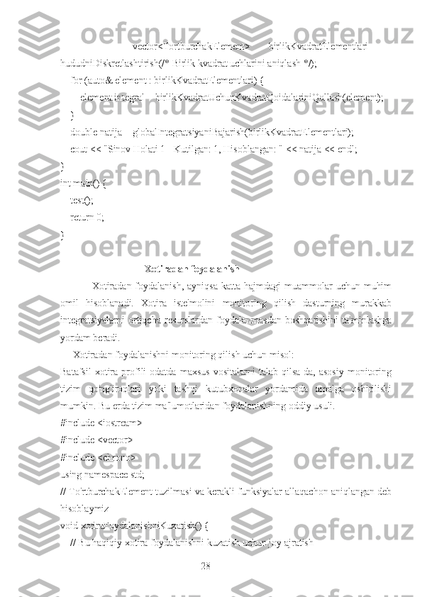 28        vector<TortburchakElement>   birlikKvadratElementlari   =
hududniDiskretlashtirish(/* Birlik kvadrat uchlarini aniqlash */);
    for (auto& element : birlikKvadratElementlari) {
        element.integral = birlikKvadratUchunKvadratQoidalariniQollash(element);
    }
    double natija = globalIntegratsiyaniBajarish(birlikKvadratElementlari);
    cout << "Sinov Holati 1 - Kutilgan: 1, Hisoblangan: " << natija << endl;
}
int main() {
    test();
    return 0;
}
                                   Xotiradan foydalanish
                 Xotiradan  foydalanish,  ayniqsa   katta hajmdagi   muammolar   uchun  muhim
omil   hisoblanadi.   Xotira   iste'molini   monitoring   qilish   dasturning   murakkab
integratsiyalarni   ortiqcha  resurslardan   foydalanmasdan  boshqarishini   ta'minlashga
yordam beradi.
     Xotiradan foydalanishni monitoring qilish uchun misol: 
Batafsil   xotira   profili   odatda   maxsus   vositalarni   talab   qilsa-da,   asosiy   monitoring
tizim   qo'ng'iroqlari   yoki   tashqi   kutubxonalar   yordamida   amalga   oshirilishi
mumkin. Bu erda tizim ma'lumotlaridan foydalanishning oddiy usuli.
#include <iostream>
#include <vector>
#include <chrono>
using namespace std;
// To'rtburchakElement tuzilmasi va kerakli funksiyalar allaqachon aniqlangan deb
hisoblaymiz
void xotiraFoydalanishniKuzatish() {
    // Bu haqiqiy xotira foydalanishni kuzatish uchun joy ajratish 