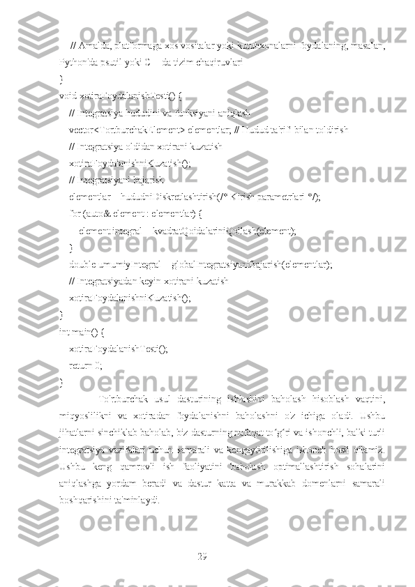 29    // Amalda, platformaga xos vositalar yoki kutubxonalarni foydalaning, masalan,
Python'da psutil yoki C++da tizim chaqiruvlari
}
void xotiraFoydalanishTesti() {
    // Integratsiya hududini va funksiyani aniqlash
    vector<TortburchakElement> elementlar; // Hudud ta'rifi bilan toldirish
    // Integratsiya oldidan xotirani kuzatish
    xotiraFoydalanishniKuzatish();
    // Integratsiyani bajarish
    elementlar = hududniDiskretlashtirish(/* Kirish parametrlari */);
    for (auto& element : elementlar) {
        element.integral = kvadratQoidalariniQollash(element);
    }
    double umumiyIntegral = globalIntegratsiyaniBajarish(elementlar);
    // Integratsiyadan keyin xotirani kuzatish
    xotiraFoydalanishniKuzatish();
}
int main() {
    xotiraFoydalanishTesti();
    return 0;
}
            To'rtburchak   usul   dasturining   ishlashini   baholash   hisoblash   vaqtini,
miqyoslilikni   va   xotiradan   foydalanishni   baholashni   o'z   ichiga   oladi.   Ushbu
jihatlarni sinchiklab baholab, biz dasturning nafaqat to g ri va ishonchli, balki turliʻ ʻ
integratsiya   vazifalari   uchun   samarali   va   kengaytirilishiga   ishonch   hosil   qilamiz.
Ushbu   keng   qamrovli   ish   faoliyatini   baholash   optimallashtirish   sohalarini
aniqlashga   yordam   beradi   va   dastur   katta   va   murakkab   domenlarni   samarali
boshqarishini ta'minlaydi. 