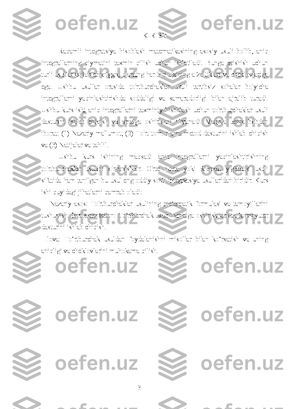 3 KIRISH
Raqamli   integratsiya   hisoblash   matematikasining   asosiy   usuli   bo'lib,   aniq
integrallarning   qiymatini   taxmin   qilish   uchun   ishlatiladi.   Bunga   erishish   uchun
turli usullar ishlab chiqilgan, ularning har biri o'zining afzalliklari va cheklovlariga
ega.   Ushbu   usullar   orasida   to'rtburchaklar   usuli   tartibsiz   sohalar   bo'yicha
integrallarni   yaqinlashtirishda   soddaligi   va   samaradorligi   bilan   ajralib   turadi.
Ushbu   kurs   ishi   aniq   integrallarni   taxminiy   hisoblash   uchun   to'rtburchaklar   usuli
dasturini   ishlab   chiqish   va   amalga   oshirishni   o'rganadi.   Maqola   uchta   bobdan
iborat:   (1)   Nazariy   ma'lumot,   (2)   To'rt   tomonlama   metod  dasturini   ishlab   chiqish
va (3) Natijalar va tahlil.
Ushbu   kurs   ishining   maqsadi   aniq   integrallarni   yaqinlashtirishning
to'rtburchaklar   usulini   o'rganishdir.   O'rta   nuqta   yoki   Rieman   yig'indisi   usuli
sifatida ham tanilgan bu usul eng oddiy sonli integratsiya usullaridan biridir. Kurs
ishi quyidagi jihatlarni qamrab oladi:
      Nazariy   asos:   To'rtburchaklar   usulining   matematik   formulasi   va   tamoyillarini
tushunish. Implementation: To'rtburchak usulni amalga oshirish uchun kompyuter
dasturini ishlab chiqish.
  Ilova:   To‘rtburchak   usuldan   foydalanishni   misollar   bilan   ko‘rsatish   va   uning
aniqligi va cheklovlarini muhokama qilish. 