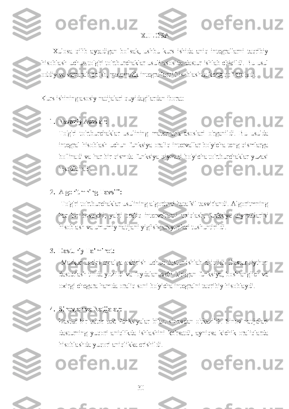 30 XULOSA
        Xulosa   qilib   aytadigan   bo'lsak,   ushbu   kurs   ishida   aniq   integrallarni   taqribiy
hisoblash uchun to'g'ri to'rtburchaklar usuli asosida dastur ishlab chiqildi. Bu usul
oddiy va samarali bo'lib, matematik integrallarni hisoblashda keng qo'llaniladi.
Kurs ishining asosiy natijalari quyidagilardan iborat:
1. Nazariy Asoslar: 
To'g'ri   to'rtburchaklar   usulining   matematik   asoslari   o'rganildi.   Bu   usulda
integral hisoblash uchun funksiya oraliq intervallar bo'yicha teng qismlarga
bo'linadi va har bir qismda funksiya qiymati bo'yicha to'rtburchaklar yuzasi
hisoblanadi.
2. Algoritmning Tavsifi:
  To'g'ri to'rtburchaklar usulining algoritmi batafsil tasvirlandi. Algoritmning
har   bir   bosqichi,   ya'ni   oraliq   intervallarni   aniqlash,   funksiya   qiymatlarini
hisoblash va umumiy natijani yig'ish jarayonlari tushuntirildi.
3. Dasturiy Ta'minot:
  Mazkur usulni amalga oshirish uchun dastur ishlab chiqildi. Dastur Python
dasturlash tilida yozildi va foydalanuvchi kiritgan funksiya, boshlang'ich va
oxirgi chegara hamda oraliq soni bo'yicha integralni taqribiy hisoblaydi.
4. Sinovlar va Natijalar: 
Dastur   bir   qator   test   funksiyalar   bilan   sinovdan   o'tkazildi.   Sinov   natijalari
dasturning   yuqori   aniqlikda   ishlashini   ko'rsatdi,   ayniqsa   kichik   oraliqlarda
hisoblashda yuqori aniqlikka erishildi. 