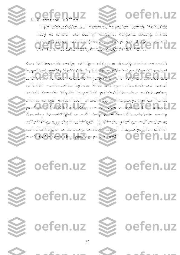 315. Xulosalar va Takliflar:
  To'g'ri   to'rtburchaklar   usuli   matematik   integrallarni   taqribiy   hisoblashda
oddiy   va   samarali   usul   ekanligi   isbotlandi.   Kelgusida   dasturga   boshqa
taqribiy   hisoblash   usullarini   (masalan,   trapetsiya   yoki   Simpson   usullari)
qo'shish, hamda dastur interfeysini takomillashtirish taklif etildi.
Kurs   ishi   davomida   amalga   oshirilgan   tadqiqot   va   dasturiy   ta'minot   matematik
integrallarni   taqribiy   hisoblashda   foydalanish   mumkin   bo'lgan   ishonchli   vositani
taqdim   etdi.   Bu   dastur   nafaqat   ta'lim   jarayonida,   balki   ilmiy   tadqiqotlarda   ham
qo'llanishi   mumkin.Ushbu   loyihada   ishlab   chiqilgan   to'rtburchak   usul   dasturi
tartibsiz   domenlar   bo'yicha   integrallarni   yaqinlashtirish   uchun   moslashuvchan,
aniq   va   samarali   vositani   taklif   qiluvchi   raqamli   integratsiya   texnikasi   haqida
yetarlicha   ma’lumot   berdim.   Keng   qamrovli   sinov   va   samaradorlikni   baholash
dasturning   ishonchliligini   va   turli   ilmiy   va   muhandislik   sohalarida   amaliy
qo'llanilishiga   tayyorligini   ta'minlaydi.   Qo'shimcha   yBerilgan   ma’lumotlar   va
optimallashtirishlar   ushbu   asosga   asoslanib,   raqamli   integratsiya   bilan   erishish
mumkin bo'lgan masalalarni yechishga yordam beradi.
                 