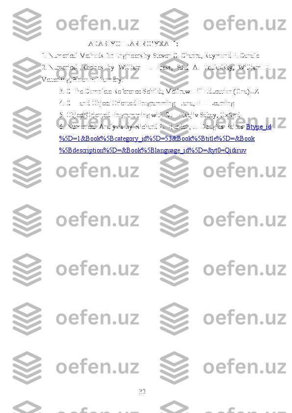 32                            ADABIYOTLAR RO’YXATI :
1.  Numerical Methods for Engineers by Steven C. Chapra, Raymond P. Canale
2.  Numerical   Recipes   by   William   H.   Press,   Saul   A.   Teukolsky,   William   T.
Vetterling, Brian P. Flannery.
3. C The Complete Reference Schildt, McGraw Hill Education (Gna)UZ
4. C++ and Object Oriented Programming - Jana, PHI Learning
5. Object Oriented Programming with C++ - Rajiv Sahay, Oxford
6.   Numerical   Analysis   by   Richard   L.   Burden,   J.   Douglas   Faires   Btype_id
%5D=1&Book%5Bcategory_id%5D=53&Book%5Btitle%5D=&Book
%5Bdescription%5D=&Book%5Blanguage_id%5D=&yt0=Qidiruv 
