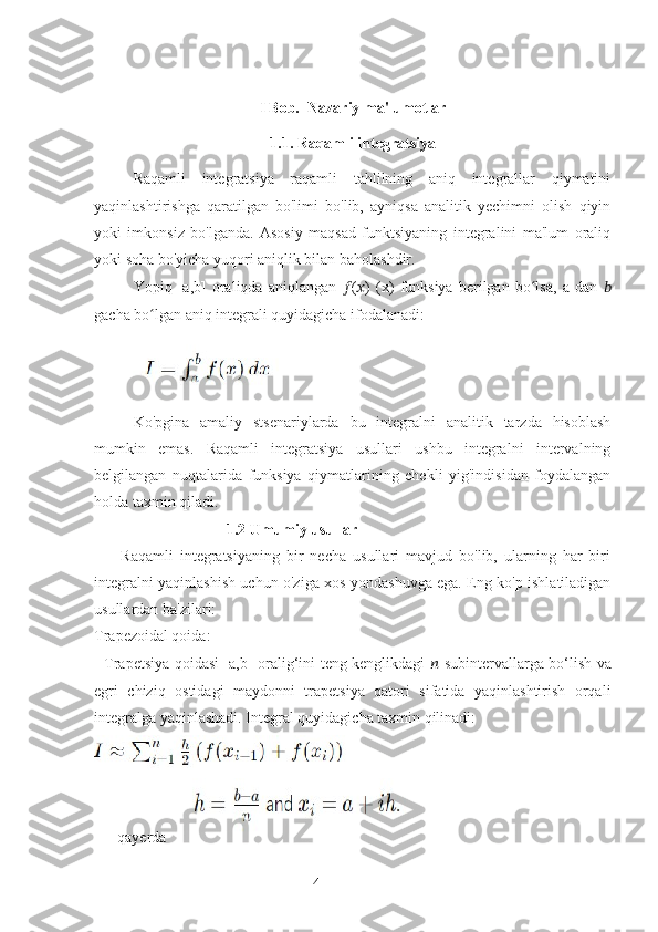 4I Bob.   Nazariy ma'lumotlar
1.1.  Raqamli integratsiya
Raqamli   integratsiya   raqamli   tahlilning   aniq   integrallar   qiymatini
yaqinlashtirishga   qaratilgan   bo'limi   bo'lib,   ayniqsa   analitik   yechimni   olish   qiyin
yoki   imkonsiz   bo'lganda.   Asosiy   maqsad   funktsiyaning   integralini   ma'lum   oraliq
yoki soha bo'yicha yuqori aniqlik bilan baholashdir.
Yopiq   [a,b]   oraliqda   aniqlangan   ?????? ( ?????? )   (x)   funksiya   berilgan   bo lsa,   a   dan  ʻ ??????
gacha bo lgan aniq integrali quyidagicha ifodalanadi:	
ʻ
Ko'pgina   amaliy   stsenariylarda   bu   integralni   analitik   tarzda   hisoblash
mumkin   emas.   Raqamli   integratsiya   usullari   ushbu   integralni   intervalning
belgilangan   nuqtalarida   funksiya   qiymatlarining   chekli   yig'indisidan   foydalangan
holda taxmin qiladi.
                        1.2 Umumiy usullar
        Raqamli   integratsiyaning   bir   necha   usullari   mavjud   bo'lib,   ularning   har   biri
integralni yaqinlashish uchun o'ziga xos yondashuvga ega. Eng ko'p ishlatiladigan
usullardan ba'zilari:
Trapezoidal qoida:
   Trapetsiya qoidasi [a,b] oralig‘ini teng kenglikdagi   ??????   subintervallarga bo‘lish va
egri   chiziq   ostidagi   maydonni   trapetsiya   qatori   sifatida   yaqinlashtirish   orqali
integralga yaqinlashadi. Integral quyidagicha taxmin qilinadi:
      qayerda        