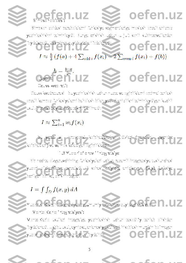 5       Simpson qoidasi:
      Simpson   qoidasi   parabolalarni   funktsiya   segmentlariga   moslash   orqali   aniqroq
yaqinlashishni   ta'minlaydi.   Bunga   erishish   uchun   u   juft   sonli   subintervallardan
foydalanadi. Taxminan quyidagicha ifodalanadi:
Qayerda 
Gauss kvadrati:
    Gauss kvadraturasi - bu yaqinlashish uchun nuqta va og'irliklarni optimal tanlash
orqali kamroq funktsiyalarni baholash bilan yuqori aniqlikni ta'minlaydigan kuchli
usul. Integral quyidagicha taxmin qilinadi:
bu   yerda   x
i     ortogonal   ko phadlarning   ildizlari   (masalan,   Legendreʻ
ko phadlari) va 	
ʻ w
i  mos keladigan og irliklardir.	ʻ
                              1.3 Yuqori o'lchovli integratsiya
    Bir  nechta  o'zgaruvchining  funktsiyalari   uchun  raqamli   integratsiya   tushunchasi
yuqori   o'lchamlarga   tarqaladi.   D   sohasi   bo‘yicha   aniqlangan   f(x,y)   funksiya
berilgan bo‘lsa, qo‘sh integral:
Yuqori o'lchamli integratsiyaning umumiy usullariga quyidagilar kiradi:
     Monte-Karlo integratsiyasi:
Monte-Karlo   usullari   integralga   yaqinlashish   uchun   tasodifiy   tanlab   olishdan
foydalanadi. Ushbu usul, ayniqsa, an'anaviy usullarni hisoblash mumkin bo'lmagan
yuqori o'lchamli integrallar uchun foydalidir. 