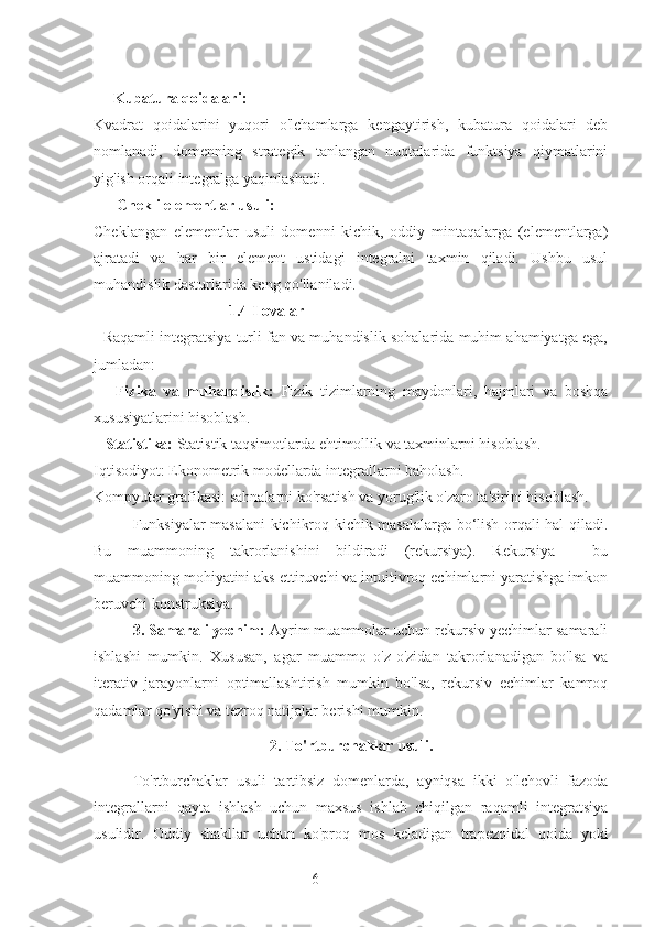 6     Kubatura qoidalari:
Kvadrat   qoidalarini   yuqori   o'lchamlarga   kengaytirish,   kubatura   qoidalari   deb
nomlanadi,   domenning   strategik   tanlangan   nuqtalarida   funktsiya   qiymatlarini
yig'ish orqali integralga yaqinlashadi.
       Chekli elementlar usuli:
Cheklangan   elementlar   usuli   domenni   kichik,   oddiy   mintaqalarga   (elementlarga)
ajratadi   va   har   bir   element   ustidagi   integralni   taxmin   qiladi.   Ushbu   usul
muhandislik dasturlarida keng qo'llaniladi.
                                   1.4 Ilovalar
   Raqamli integratsiya turli fan va muhandislik sohalarida muhim ahamiyatga ega,
jumladan:
      Fizika   va   muhandislik:   Fizik   tizimlarning   maydonlari,   hajmlari   va   boshqa
xususiyatlarini hisoblash.
   Statistika:  Statistik taqsimotlarda ehtimollik va taxminlarni hisoblash.
Iqtisodiyot: Ekonometrik modellarda integrallarni baholash.
Kompyuter grafikasi: sahnalarni ko'rsatish va yorug'lik o'zaro ta'sirini hisoblash.
Funksiyalar masalani kichikroq kichik masalalarga bo‘lish orqali hal qiladi.
Bu   muammoning   takrorlanishini   bildiradi   (rekursiya).   Rekursiya   -   bu
muammoning mohiyatini aks ettiruvchi va intuitivroq echimlarni yaratishga imkon
beruvchi konstruksiya.
3. Samarali yechim:  Ayrim muammolar uchun rekursiv yechimlar samarali
ishlashi   mumkin.   Xususan,   agar   muammo   o'z-o'zidan   takrorlanadigan   bo'lsa   va
iterativ   jarayonlarni   optimallashtirish   mumkin   bo'lsa,   rekursiv   echimlar   kamroq
qadamlar qo'yishi va tezroq natijalar berishi mumkin.
2.  To'rtburchaklar usuli.
To'rtburchaklar   usuli   tartibsiz   domenlarda,   ayniqsa   ikki   o'lchovli   fazoda
integrallarni   qayta   ishlash   uchun   maxsus   ishlab   chiqilgan   raqamli   integratsiya
usulidir.   Oddiy   shakllar   uchun   ko'proq   mos   keladigan   trapezoidal   qoida   yoki 