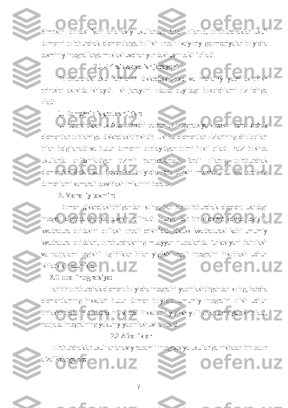 7Simpson   qoidasi   kabi   an'anaviy   usullardan   farqli   o'laroq,   to'rtburchaklar   usuli
domenni   to'rtburchak   elementlarga   bo'lish   orqali   ixtiyoriy   geometriyalar   bo'yicha
taxminiy integrallarga moslashuvchan yondashuvni taklif qiladi.
                     2.1 Prinsiplar va ish jarayoni
To'rtburchak   usul   domenni   diskretlashtirish   va   mahalliy   yaqinlashtirish
printsipi   asosida   ishlaydi.   Ish   jarayoni   odatda   quyidagi   bosqichlarni   o'z   ichiga
oladi:
1. Domenni diskretlashtirish:
To'rtburchaklar   usulida   birinchi   qadam   D   integratsiya   sohasini   to'rtburchak
elementlar to'plamiga diskretlashtirishdir. Ushbu elementlar o'zlarining cho'qqilari
bilan   belgilanadi   va   butun   domenni   qoplaydigan   to'rni   hosil   qiladi.   Ba'zi   boshqa
usullarda   qo'llaniladigan   tizimli   panjaralardan   farqli   o'laroq,   to'rtburchak
elementlar   shakli   va   o'lchamlari   bo'yicha   farq   qilishi   mumkin,   bu   esa   tartibsiz
domenlarni samarali tasvirlash imkonini beradi.
2. Mahalliy taxmin:
            Domen   diskretlashtirilgandan   so'ng,   har   bir   to'rtburchak   element   ustidagi
integral   alohida-alohida   taxmin   qilinadi.   Bunga   har   bir   element   ichida   tegishli
kvadratura   qoidasini   qo'llash   orqali   erishiladi.   Gauss   kvadraturasi   kabi   umumiy
kvadratura   qoidalari,   to'rtburchakning   muayyan   nuqtalarida   funktsiyani   baholash
va   natijalarni   tegishli   og'irliklar   bilan   yig'ish   orqali   integralni   hisoblash   uchun
ishlatilishi mumkin.
     3.Global integratsiya:
    Har bir to'rtburchak element bo'yicha integralni yaqinlashtirgandan so'ng, barcha
elementlarning   hissalari   butun   domen   bo'yicha   umumiy   integralni   olish   uchun
birlashtiriladi. Bu odatda individual hissalarni yig'ish yo'li bilan amalga oshiriladi,
natijada integralning yakuniy yaqinlashuvi olinadi.
                                         2.2 Afzalliklar
     To'rtburchaklar usuli an'anaviy raqamli integratsiya usullariga nisbatan bir qator
afzalliklarga ega: 