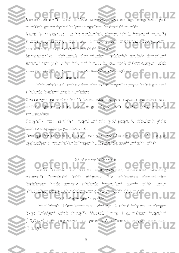 8Moslashuvchanlik:   Usul   tartibsiz   domenlar,   jumladan   egri   chegaralari   yoki
murakkab geometriyalari bo'lgan integrallarni boshqarishi mumkin.
Mahalliy   moslashuv:   Har   bir   to'rtburchak   element   ichida   integralni   mahalliy
sifatida   yaqinlashtirish   orqali   usul   domenning   turli   qismlarida   funksiya   xatti-
harakatlaridagi o'zgarishlarga moslashishi mumkin.
Samaradorlik:   To'rtburchak   elementlardan   foydalanish   tartibsiz   domenlarni
samarali   namoyish   qilish   imkonini   beradi,   bu   esa   nozik   diskretizatsiyani   talab
qiladigan usullarga nisbatan hisoblash xarajatlarini kamaytiradi.
                              2.3 Ilovalar
           To'rtburchak usul  tartibsiz domenlar ustida integrallar paydo bo'ladigan turli
sohalarda ilovalarni topadi, jumladan:
Cheklangan   elementlar   tahlili:   tizimli   mexanika   yoki   suyuqlik   dinamikasi   kabi
tartibsiz   geometriyalarni   o'z   ichiga   olgan   fizik   hodisalarning   raqamli
simulyatsiyasi.
Geografik   modellashtirish:   integrallarni   relef   yoki   geografik   ob'ektlar   bo'yicha
tartibsiz chegaralarga yaqinlashtirish.
Tasvirga   ishlov   berish:   Tibbiy   tasvir   yoki   masofadan   zondlash   kabi   qiziqish
uyg'otadigan to'rtburchaklar bo'lmagan hududlarga ega tasvirlarni tahlil qilish.
2.4.Matematik formula.
Ushbu   bo'limda   biz   raqamli   integratsiyaning   to'rtburchak   usulining
matematik   formulasini   ko'rib   chiqamiz.   Biz   to'rtburchak   elementlardan
foydalangan   holda   tartibsiz   sohalarda   integrallarni   taxmin   qilish   uchun
ishlatiladigan asosiy tushunchalar va tenglamalarni ko'rib chiqamiz.
                       3.1 Integral yaqinlashish
Teo-o‘lchovli   Dekart   koordinata   tizimidagi   D   sohasi   bo‘yicha   aniqlangan
f(x,y)   funksiyani   ko‘rib   chiqaylik.   Maqsad,   f   ning   D   ga   nisbatan   integralini∫	D	f(x,y)
  bilan   belgilangan.,   bu   yerda   d   A   differensial   maydon   elementini
ifodalaydi. 