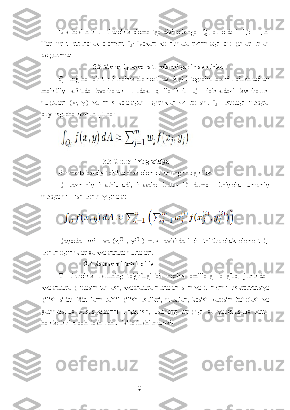 9D sohasi  n ta to'rtburchak elementga diskretlangan Q
i , bu erda i=1,2,....., n.
Har   bir   to'rtburchak   element   Q
i   Dekart   koordinata   tizimidagi   cho'qqilari   bilan
belgilanadi.
                    3.2 Mahalliy kvadraturalarni yaqinlashtirish
Q
i   ning har bir to'rtburchak elementi ustidagi integralni taxmin qilish uchun
mahalliy   sifatida   kvadratura   qoidasi   qo'llaniladi.   Q
i   doirasidagi   kvadratura
nuqtalari   (x
i ,   y
i )   va   mos   keladigan   og'irliklar   wj   bo'lsin.   Q
i   ustidagi   integral
quyidagicha taxmin qilinadi:
                          3.3 Global integratsiya
Bir marta barcha to'rtburchak elementlarning integrallari 
Q
i   taxminiy   hisoblanadi,   hissalar   butun   D   domeni   bo'yicha   umumiy
integralni olish uchun yig'iladi:
Qayerda     w
j (i)
    va   (x
j (i)
  ,   y
j (i)
  )   mos   ravishda   i-chi   to'rtburchak   element   Q
i
uchun og'irliklar va kvadratura nuqtalari.  
                3.4 Xatolarni tahlil qilish
To'rtburchak   usulining   to'g'riligi   bir   nechta   omillarga   bog'liq,   jumladan
kvadratura qoidasini tanlash, kvadratura nuqtalari soni va domenni diskretizatsiya
qilish   sifati.   Xatolarni   tahlil   qilish   usullari,   masalan,   kesish   xatosini   baholash   va
yaqinlashuv   xususiyatlarini   o'rganish,   usulning   aniqligi   va   yaqinlashuv   xatti-
harakatlarini baholash uchun ishlatilishi mumkin.
         