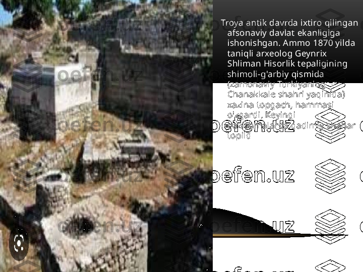     Troya antik davrda ixtiro qilingan 
afsonaviy davlat ekanligiga 
ishonishgan. Ammo 1870 yilda 
taniqli arxeolog Geynrix 
Shliman Hisorlik tepaligining 
shimoli-g'arbiy qismida 
(zamonaviy Turkiyaning 
Chanakkale shahri yaqinida) 
xazina topgach, hammasi 
o'zgardi. Keyingi 
qazishmalarda qadimiy shahar 
topild 