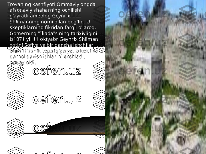      Troyaning kashfiyoti Ommaviy ongda 
afsonaviy shaharning ochilishi 
g'ayratli arxeolog Geynrix 
Shlimanning nomi bilan bog'liq. U 
skeptiklarning fikridan farqli o'laroq, 
Gomerning "Iliada"sining tarixiyligini 
is1871 yil 11 oktyabr Geynrix Shliman 
xotini Sofiya va bir qancha ishchilar 
bilan Hisorlik tepaligiga yetib keldi va 
darhol qazish ishlarini boshladi. 
botlay oldi. 