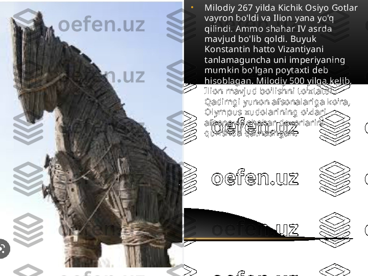 •
Milodiy 267 yilda Kichik Osiyo Gotlar 
vayron bo'ldi va Ilion yana yo'q 
qilindi. Ammo shahar IV asrda 
mavjud bo'lib qoldi. Buyuk 
Konstantin hatto Vizantiyani 
tanlamaguncha uni imperiyaning 
mumkin bo'lgan poytaxti deb 
hisoblagan. Milodiy 500 yilga kelib, 
Ilion mavjud bo'lishni to'xtatdi. 
Qadimgi yunon afsonalariga ko'ra, 
Olympus xudolarining o'zlari 
afsonaviy shahar devorlarini 
qurishda qatnashgan. 