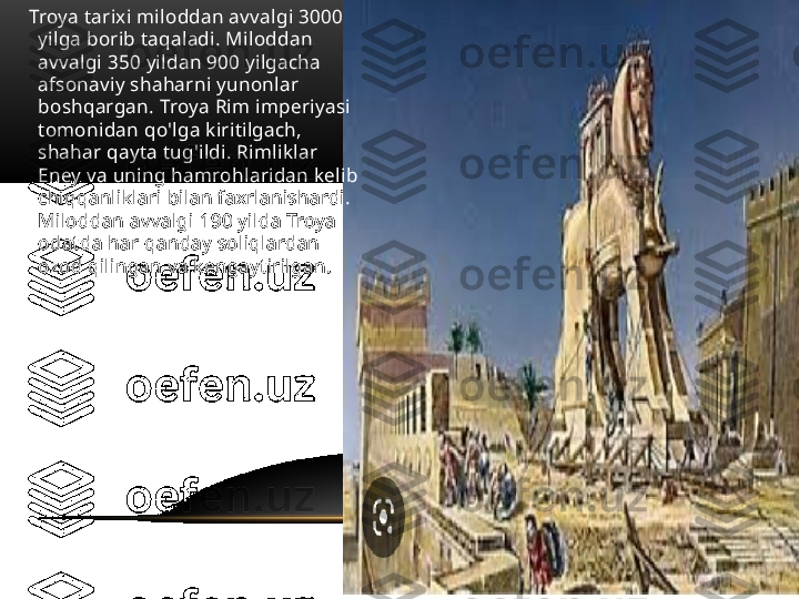      Troya tarixi miloddan avvalgi 3000 
yilga borib taqaladi. Miloddan 
avvalgi 350 yildan 900 yilgacha 
afsonaviy shaharni yunonlar 
boshqargan. Troya Rim imperiyasi 
tomonidan qo'lga kiritilgach, 
shahar qayta tug'ildi. Rimliklar 
Eney va uning hamrohlaridan kelib 
chiqqanliklari bilan faxrlanishardi. 
Miloddan avvalgi 190 yilda Troya 
odatda har qanday soliqlardan 
ozod qilingan va kengaytirilgan. 