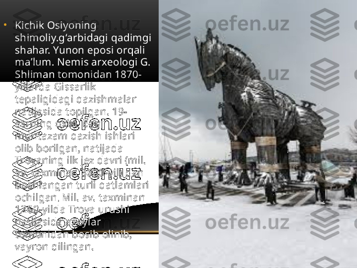 •
Kichik Osiyoning 
shimoliy.gʻarbidagi qadimgi 
shahar. Yunon eposi orqali 
maʼlum. Nemis arxeologi G. 
Shliman tomonidan 1870-
yillarda Gissarlik 
tepaligidagi qazishmalar 
natijasida topilgan. 19-
asrning oxiri. dan 
muntazam qazish ishlari 
olib borilgan, natijada 
Troyaning ilk jez davri (mil. 
av. taxminan 3000-yil) dan 
boshlangan turli qatlamlari 
ochilgan .  Mil. av. taxminan 
1260-yilda Troya urushi 
natijasida axeylar 
tomonidan bosib olinib, 
vayron qilingan.  