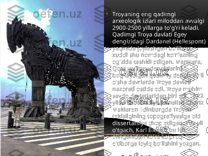 •
Troyaning eng qadimgi 
arxeologik izlari miloddan avvalgi 
2900-2500 yillarga to'g'ri keladi. 
Qadimgi Troya davlati Egey 
dengizidagi Dardanel (Hellespont) 
yaqinida joylashgan bo'lib, u 
xuddi shu nomdagi ko'rfazning 
og'zida tashkil etilgan. Marmara, 
Qora va Egey dengizlarini 
bog'laydigan qadimiy dengiz yo'li 
o'sha davrlarda Troya davlati 
nazorati ostida edi. Troya muhim 
savdo davlatlaridan biri edi. 1822 
yilda Shotlandiya jurnalisti Charlz 
Maklaren Edinburgda Troyan 
tekisligining topografiyasiga oid 
dissertatsiya chop etilgan. Yuz yil 
o'tgach, Karl Blegen bu ish 
olinganidan ko'ra ko'proq 
e'tiborga loyiq bo'lishini yozgan. 