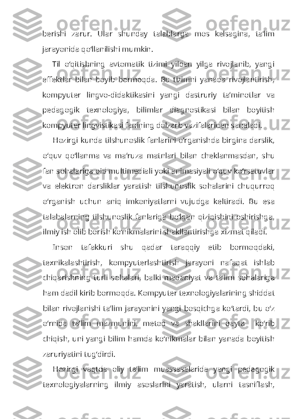 berishi   zarur.   Ular   shunday   talablarga   mos   kelsagina,   ta’lim
jarayonida qo‘llanilishi mumkin.
Til   o‘qitishning   avtomatik   tizimi   yildan   yilga   rivojlanib,   yangi
effektlar   bilan   boyib   bormoqda.   Bu   tizimni   yanada   rivojlantirish,
kompyuter   lingvo-didaktikasini   yangi   dastruriy   ta’minotlar   va
pedagogik   texnologiya,   bilimlar   diagnostikasi   bilan   boyitish
kompyuter lingvistikasi fanining dolzarb vazifalaridan sanaladi.
Hozirgi kunda tilshunoslik fanlarini o‘rganishda birgina darslik,
o‘quv   qo‘llanma   va   ma’ruza   matnlari   bilan   cheklanmasdan,   shu
fan sohalariga oid multimediali yoki animasiyali o‘quv ko‘rsatuvlar
va   elektron   darsliklar   yaratish   tilshunoslik   sohalarini   chuqurroq
o‘rganish   uchun   aniq   imkoniyatlarni   vujudga   keltiradi.   Bu   esa
talabalarning   tilshunoslik   fanlariga   bo‘lgan   qiziqishini   oshirishga,
ilmiy ish olib borish ko‘nikmalarini shakllantirishga xizmat qiladi.
Inson   tafakkuri   shu   qadar   taraqqiy   etib   bormoqdaki,
texnikalashtirish,   kompyuterlashtirish   jarayoni   nafaqat   ishlab
chiqarishning   turli   sohalari,   balki   madaniyat   va   ta’lim   sohalariga
ham dadil kirib bormoqda. Kompyuter texnologiyalarining shiddat
bilan rivojlanishi ta’lim jarayonini yangi bosqichga  ko‘tardi, bu o‘z
o‘rnida   ta’lim   mazmunini,   metod   va   shakllarini   qayta     ko‘rib
chiqish,   uni   yangi   bilim   hamda   ko‘nikmalar   bilan   yanada   boyitish
zaruriyatini tug‘dirdi.
Hozirgi   vaqtda   oliy   ta’lim   muassasalarida   yangi   pedagogik
texnologiyalarning   ilmiy   asoslarini   yaratish,   ularni   tasniflash, 