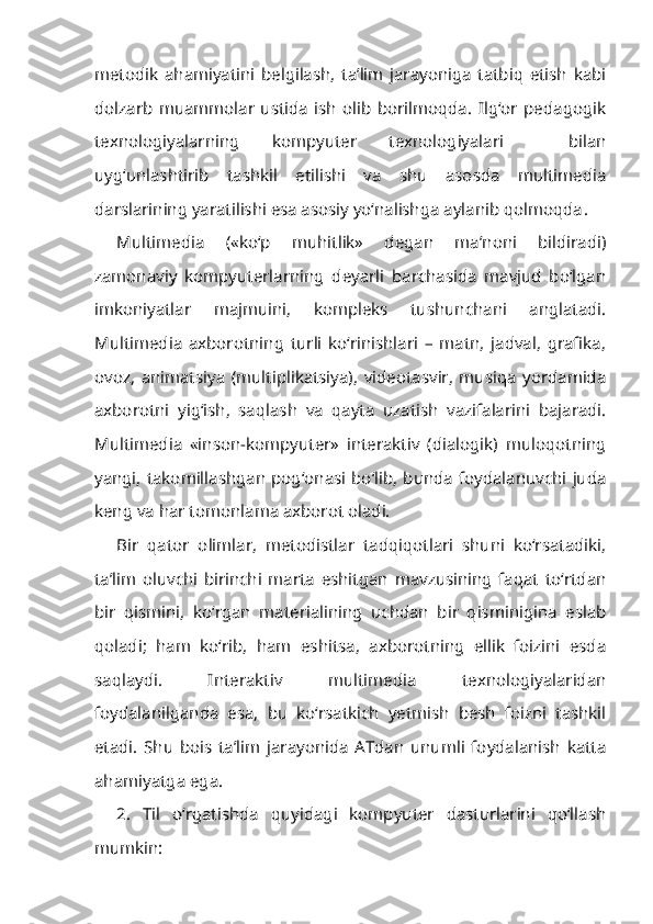 metodik   ahamiyatini   belgilash,   ta’lim   jarayoniga   tatbiq   etish   kabi
dolzarb   muammolar   ustida   ish   olib   borilmoqda.   Ilg‘or   pedagogik
texnologiyalarning   kompyuter   texnologiyalari     bilan
uyg‘unlashtirib   tashkil   etilishi   va   shu   asosda   multimedia
darslarining yaratilishi esa asosiy yo‘nalishga aylanib qolmoqda .
Multimedia   («ko‘p   muhitlik»   degan   ma’noni   bildiradi)
zamonaviy   kompyuterlarning   deyarli   barchasida   mavjud   bo‘lgan
imkoniyatlar   majmuini,   kompleks   tushunchani   anglatadi.
Multimedia   axborotning   turli   ko‘rinishlari   –   matn,   jadval,   grafika,
ovoz,   animatsiya   (multiplikatsiya),   videotasvir,   musiqa   yordamida
axborotni   yig‘ish,   saqlash   va   qayta   uzatish   vazifalarini   bajaradi.
Multimedia   «inson-kompyuter»   interaktiv   (dialogik)   muloqotning
yangi, takomillashgan pog‘onasi bo‘lib, bunda foydalanuvchi juda
keng va har tomonlama axborot oladi.
Bir   qator   olimlar,   metodistlar   tadqiqotlari   shuni   ko‘rsatadiki,
ta’lim   oluvchi   birinchi   marta   eshitgan   mavzusining   faqat   to‘rtdan
bir   qismini,   ko‘rgan   materialining   uchdan   bir   qisminigina   eslab
qoladi;   ham   ko‘rib,   ham   eshitsa,   axborotning   ellik   foizini   esda
saqlaydi.   Interaktiv   multimedia   texnologiyalaridan
foydalanilganda   esa,   bu   ko‘rsatkich   yetmish   besh   foizni   tashkil
etadi.   Shu   bois   ta’lim   jarayonida   ATdan   unumli   foydalanish   katta
ahamiyatga ega.
2.   Til   o‘rgatishda   quyidagi   kompyuter   dasturlarini   qo‘llash
mumkin: 