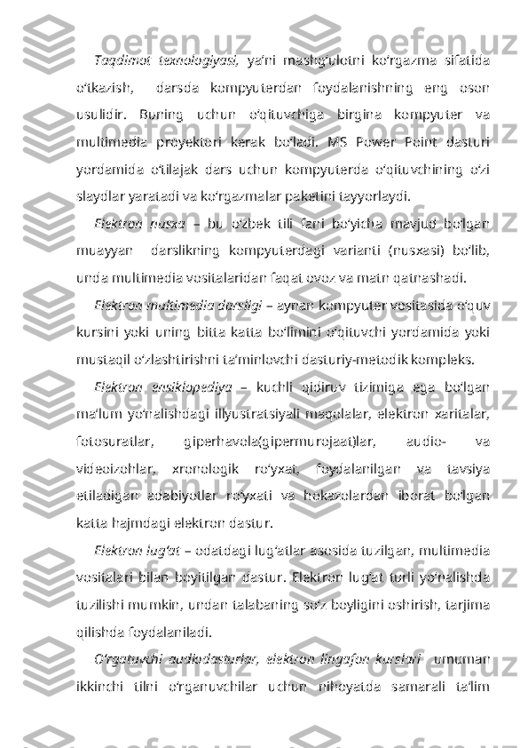 Taqdimot   texnologiyasi,   ya’ni   mashg‘ulotni   ko‘rgazma   sifatida
o‘tkazish,     darsda   kompyuterdan   foydalanishning   eng   oson
usulidir.   Buning   uchun   o‘qituvchiga   birgina   kompyuter   va
multimedia   proyektori   kerak   bo‘ladi.   MS   Power   Point   dasturi
yordamida   o‘tilajak   dars   uchun   kompyuterda   o‘qituvchining   o‘zi
slaydlar yaratadi va ko‘rgazmalar paketini tayyorlaydi.
Elektron   nusxa   –   bu   o‘zbek   tili   fani   bo‘yicha   mavjud   bo‘lgan
muayyan     darslikning   kompyuterdagi   varianti   (nusxasi)   bo‘lib,
unda multimedia vositalaridan faqat ovoz va matn qatnashadi.
Elektron multimedia darsligi  – aynan kompyuter vositasida o‘quv
kursini   yoki   uning   bitta   katta   bo‘limini   o‘qituvchi   yordamida   yoki
mustaqil o‘zlashtirishni ta’minlovchi dasturiy-metodik kompleks.
Elektron   ensiklopediya   –   kuchli   qidiruv   tizimiga   ega   bo‘lgan
ma’lum   yo‘nalishdagi   illyustratsiyali   maqolalar,   elektron   xaritalar,
fotosuratlar,   giperhavola(gipermurojaat)lar,   audio-   va
videoizohlar,   xronologik   ro‘yxat,   foydalanilgan   va   tavsiya
etiladigan   adabiyotlar   ro‘yxati   va   hokazolardan   iborat   bo‘lgan
katta hajmdagi elektron dastur.
Elektron lug‘at   – odatdagi lug‘atlar asosida tuzilgan, multimedia
vositalari   bilan   boyitilgan   dastur.   Elektron   lug‘at   turli   yo‘nalishda
tuzilishi mumkin, undan talabaning so‘z boyligini oshirish, tarjima
qilishda foydalaniladi.
O‘rgatuvchi   audiodasturlar,   elektron   lingafon   kurslari     umuman
ikkinchi   tilni   o‘rganuvchilar   uchun   nihoyatda   samarali   ta’lim 