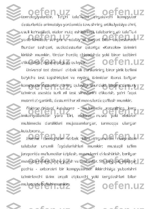 texnologiyalaridir.   To‘g‘ri   talaffuzni   o‘rgatuvchi   kompyuter
dasturlarida animatsiya yordamida tovushning artikulyatsiya o‘rni,
usuli   ko‘rsatiladi,   etalon   nutq   eshittiriladi,   talabaning   o‘z   talaffuzi
yozib   kiritiladi,   so‘ngra   u   adabiy   til   meyori   bilan   taqqoslanadi.
Bundan   tashqari,   audiodasturlar   qatoriga   «Karaoke»   tizimini
kiritish   mumkin.   Undan   hordiq   chiqarishda   yoki   biron   tadbirni
o‘tkazishda foydalanish juda qulaydir.
Universal   test   dasturi     o‘zbek   tili   darslarining   biror   yirik   bo‘limi
bo‘yicha   test   topshiriqlari   va   reyting   tizimidan   iborat   bo‘lgan
kompyuter   dasturidir.   Uning   qulayligi   shundaki,   birgina   dasturiy
ta’minot   asosida   turli   xil   test   sinovlarini   o‘tkazish,   ya’ni   faqat
matnni o‘zgartirib, dasturni har xil mavzularda qo‘llash mumkin.
Elektron   virtual   kutubxona   –   multimedia   xonasining   keng
imkoniyatlaridan   yana   biri,   elektron   nusxa   yoki   elektron
multimedia   darsliklari   mujassamlangan,   tarmoqqa   ulangan
kutubxona.
Internet   tarmog‘idan   o‘zbek   tilini   o‘rganuvchi   rusiyzabon
talabalar   unumli   foydalanishlari   mumkin:   mustaqil   ta’lim
jarayonida ma’lumotlar to‘plash, mavzularni o‘zlashtirish, berilgan
mavzuda referat, insho yozish va boshqalar. Shuningdek, elektron
pochta   -   axborotni   bir   kompyuterdan   ikkinchisiga   yuborishni
ta’minlovchi   tizim   orqali   o‘qituvchi   yoki   tengdoshlari   bilan
muloqotda bo‘lishi mumkin. 