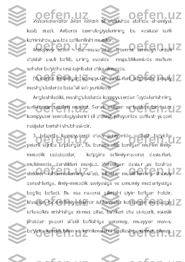 Videomateriallar   bilan   ishlash   til   o‘qitishda   alohida   ahamiyat
kasb   etadi.   Axborot   texnologiyalarining   bu   vositasi   turli
ko‘rinishda, usulda qo‘llanilishi mumkin.
Masofaviy   ta’lim   –   bu   masofadan   Internet   tarmog‘i   orqali
o‘qitish   usuli   bo‘lib,   uning   asosida     respublikamizda   ma’lum
sohalar bo‘yicha test-tajribalar o‘tkazilmoqda.
(Yuqorida   keltirilgan   kompyuter   dasturlari   to‘g‘risida   amaliy
mashg‘ulotlarda batafsil so‘z yuritiladi)
Anglashiladiki, mashg‘ulotlarda kompyuterdan foydalanishning
turli-tuman   usullari   mavjud.   Sanab   o‘tilgan   va   boshqa   bir   qator
kompyuter   texnologiyalarini   til   o‘qitish   jarayonida   qo‘llash   yuqori
natijalar berishi shubhasizdir.
3.   Jahonda   kompyuterni   o‘quv   jarayonida   qo‘llash   bo‘yicha
yetarli   tajriba   to‘plangan,   bu   borada   olib   borilgan   muhim   ilmiy-
metodik   tadqiqotlar,     ko‘pgina   ta’limiy-nazorat   dasturlari,
multimedia   darsliklari   mavjud.   Yaratilgan   dastur   va   boshqa
elektron   ishlanmalarning   sifati,   albatta,   mualliflarning   shaxsiy
qarashlariga,   ilmiy-metodik   saviyasiga   va   umumiy   madaniyatiga
bog‘liq   bo‘ladi.   Bu   esa   nazorat   qilinishi   qiyin   bo‘lgan   holdir.
Masalan,  ba’zi  ta’limiy-elektron  ishlanmalar  ko‘zlangan  maqsadga
to‘la-to‘kis   erishishga   xizmat   qilsa,   ba’zilari   o‘ta   qiziqarli,   estetik
jihatdan   yuqori   sifatli   bo‘lishiga   qaramay,   muayyan   mavzu
bo‘yicha   kerakli   bilim   va   ko‘nikmalarni   egallashga   xizmat   qilmay, 