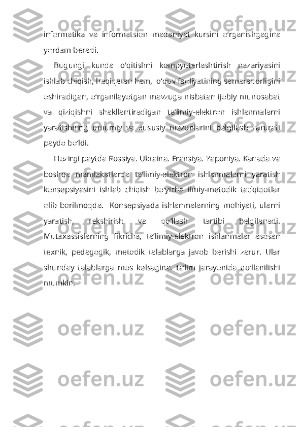 informatika   va   informatsion   madaniyat   kursini   o‘rganishgagina
yordam beradi.
Bugungi   kunda   o‘qitishni   kompyuterlashtirish   nazariyasini
ishlab chiqish, haqiqatan ham,  o‘quv faoliyatining samaradorligini
oshiradigan, o‘rganilayotgan mavzuga nisbatan ijobiy munosabat
va   qiziqishni   shakllantiradigan   ta’limiy-elektron   ishlanmalarni
yaratishning   umumiy   va   xususiy   mezonlarini   belgilash   zarurati
paydo bo‘ldi.
Hozirgi paytda Rossiya, Ukraina, Fransiya, Yaponiya, Kanada va
boshqa   mamlakatlarda   ta’limiy-elektron   ishlanmalarni   yaratish
konsepsiyasini   ishlab   chiqish   bo‘yicha   ilmiy-metodik   tadqiqotlar
olib   borilmoqda.     Konsepsiyada   ishlanmalarning   mohiyati,   ularni
yaratish,   tekshirish   va   qo‘llash   tartibi   belgilanadi.
Mutaxassislarning   fikricha,   ta’limiy-elektron   ishlanmalar   asosan
texnik,   pedagogik,   metodik   talablarga   javob   berishi   zarur.   Ular
shunday   talablarga   mos   kelsagina,   ta’lim   jarayonida   qo‘llanilishi
mumkin. 