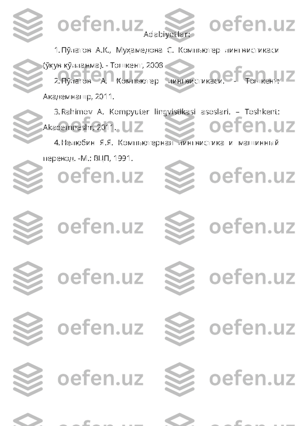 Adabiy ot lar :
1. П ў латов   А.К.,   Муҳамедова   С.   Компьютер   лингвистикаси
(ўқув қўлланма). -   Тошкент, 2008
2. Пўлатов   А.   Компьютер   лингвистикаси.   -   Тошкент:
Академнашр, 2011.
3. Rahimov   A.   Kompyuter   lingvistikasi   asoslari .   –   Toshkent :
Akademnashr ,  2011 .
4. Нелюбин   Я.Я.   Компьютерная   лингвистика   и   машинный
перевод. -М.: ВЦП, 1991. 