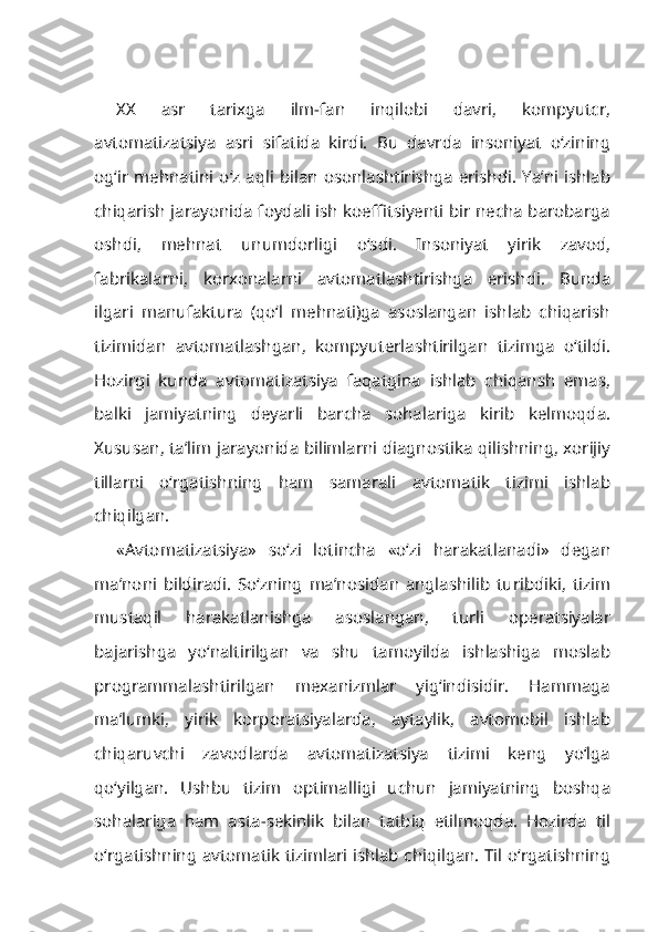 XX   asr   tarixga   ilm-fan   inqilobi   davri,   kompyutcr,
avtomatizatsiya   asri   sifatida   kirdi.   Bu   davrda   insoniyat   o‘zining
og‘ir mehnatini o‘z aqli bilan osonlashtirishga erishdi. Ya’ni ishlab
chiqarish jarayonida foydali ish koeffitsiyenti bir necha barobarga
oshdi,   mehnat   unumdorligi   o‘sdi.   Insoniyat   yirik   zavod,
fabrikalarni,   korxonalarni   avtomatlashtirishga   erishdi.   Bunda
ilgari   manufaktura   (qo‘l   mehnati)ga   asoslangan   ishlab   chiqarish
tizimidan   avtomatlashgan,   kompyuterlashtirilgan   tizimga   o‘tildi.
Hozirgi   kunda   av tomatizatsiya   faqatgina   ishlab   chiqansh   emas,
balki   jamiyatning   deyarli   barcha   sohalariga   kirib   kelmoqda.
Xususan, ta’lim jarayonida bilimlarni diagnostika qilishning, xorijiy
tillarni   o‘rgatishning   ham   samarali   avtomatik   tizimi   ishlab
chiqilgan.
«Avtomatizatsiya»   so‘zi   lotincha   «o‘zi   harakatlanadi»   degan
ma’noni   bildiradi.   So‘zning   ma’nosidan   anglashilib   turibdiki,   tizim
mustaqil   harakatlanishga   asoslangan,   turli   operatsiyalar
bajarishga   yo‘naltirilgan   va   shu   tamoyilda   ishlashiga   moslab
programmalashtirilgan   mexanizmlar   yig‘indisidir.   Hammaga
ma’lumki,   yirik   korporatsiyalarda,   aytaylik,   avtomobil   ishlab
chiqaruvchi   zavodlarda   avtomatizatsiya   tizimi   keng   yo‘lga
qo‘yilgan.   Ushbu   tizim   optimalligi   uchun   jamiyatning   boshqa
sohalariga   ham   asta-sekinlik   bilan   tatbiq   etilmoqda.   Hozirda   til
o‘rgatishning avtomatik tizimlari ishlab chiqilgan. Til o‘rgatishning 