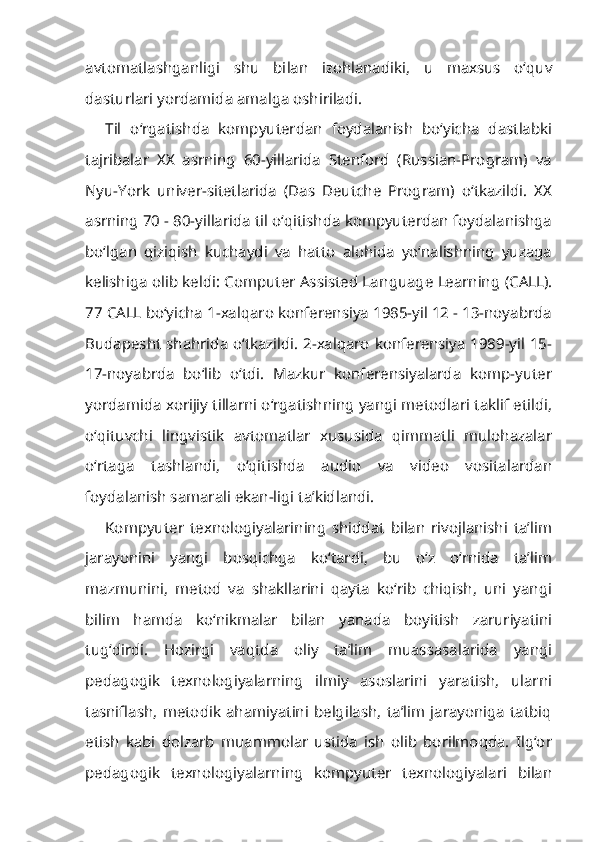 avtomatlashganligi   shu   bi lan   izohlanadiki,   u   maxsus   o‘quv
dasturlari yordamida amalga oshiriladi.
Til   o‘rgatishda   kompyuterdan   foydalanish   bo‘yicha   dastlabki
tajribalar   XX   asrning   60-yillarida   Stenford   (Russian-Program)   va
Nyu-York   univer-sitetlarida   (Das   Deutche   Program)   o‘tkazildi.   XX
asrning 70 - 80-yillarida til o‘qitishda kompyuterdan foydalanishga
bo‘lgan   qiziqish   kuchaydi   va   hatto   alohida   yo‘nalishning   yuzaga
kelishiga olib keldi: Computer Assisted Lan guage Learning (CALL).
77 CALL bo‘yicha 1-xalqaro konferensiya 1985-yil 12 - 13-noyabrda
Budapesht shahrida o‘tkazildi. 2-xalqaro konferensiya 1989-yil 15-
17-noyabrda   bo‘lib   o‘tdi.   Mazkur   konferensiyalarda   komp-yuter
yordamida xorijiy tillarni o‘rgatishning yangi metodlari taklif etildi,
o‘qituvchi   lingvistik   avtomatlar   xususida   qimmatli   mulohazalar
o‘rtaga   tashlandi,   o‘qitishda   audio   va   video   vositalardan
foydalanish samarali ekan-ligi ta’kidlandi.
Kompyuter   texnologiyalarining   shiddat   bilan   rivojlanishi   ta’lim
jarayonini   yangi   bosqichga   ko‘tardi,   bu   o‘z   o‘rnida   ta’lim
mazmunini,   metod   va   shakllarini   qayta   ko‘rib   chiqish,   uni   yangi
bilim   hamda   ko‘nikmalar   bilan   yanada   boyitish   zaruriyatini
tug‘dirdi.   Hozirgi   vaqtda   oliy   ta’lim   muassasalarida   yangi
pedagogik   texnologiyalarning   ilmiy   asoslarini   yaratish,   ularni
tasniflash,   metodik   ahamiyatini   belgilash,   ta’lim   jarayoniga   tatbiq
etish   kabi   dolzarb   muammolar   ustida   ish   olib   borilmoqda.   Ilg‘or
pedagogik   texnologi yalarning   kompyuter   texnologiyalari   bilan 