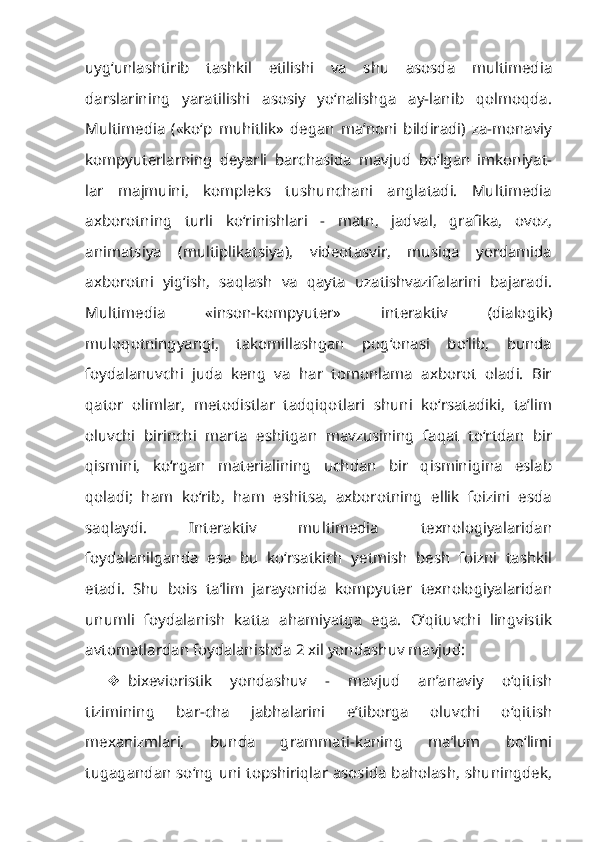 uyg‘unlashtirib   tashkil   etilishi   va   shu   asosda   multimedia
darslarining   yaratilishi   asosiy   yo‘nalishga   ay-lanib   qolmoqda.
Multimedia   («ko‘p   muhitlik»   degan   ma’noni   bildiradi)   za-monaviy
kompyuterlarning   deyarli   barchasida   mavjud   bo‘lgan   imkoniyat-
lar   majmuini,   kompleks   tushunchani   anglatadi.   Multimedia
axborotning   turli   ko‘rinishlari   -   matn,   jadval,   grafika,   ovoz,
animatsiya   (multiplikatsiya),   videotasvir,   musiqa   yordamida
axborotni   yig‘ish,   saqlash   va   qayta   uzatishvazifalarini   bajaradi.
Multimedia   «inson-kompyuter»   interaktiv   (dialogik)
muloqotningyangi,   takomillashgan   pog‘onasi   bo‘lib,   bunda
foydalanuvchi   juda   keng   va   har   tomonlama   axborot   oladi.   Bir
qator   olimlar,   metodistlar   tadqiqotlari   shuni   ko‘rsatadiki,   ta’lim
oluvchi   birinchi   marta   eshitgan   mavzusining   faqat   to‘rtdan   bir
qismini,   ko‘rgan   materialining   uchdan   bir   qisminigina   eslab
qoladi;   ham   ko‘rib,   ham   eshitsa,   axborotning   ellik   foizini   esda
saqlaydi.   Interaktiv   multimedia   texnologiyalaridan
foydalanilganda   esa   bu   ko‘rsatkich   yetmish   besh   foizni   tashkil
etadi.   Shu   bois   ta’lim   jarayonida   kompyuter   texnologiyalaridan
unumli   foydalanish   katta   ahamiyatga   ega.   O‘qituvchi   lingvistik
avtomatlardan foydalanishda 2 xil yondashuv mavjud:
 bixevioristik   yondashuv   -   mavjud   an’anaviy   o‘qitish
tizimining   bar-cha   jabhalarini   e’tiborga   oluvchi   o‘qitish
mexanizmlari,   bunda   grammati-kaning   ma’lum   bo‘limi
tugagandan so‘ng uni topshiriqlar asosida baholash, shuningdek, 