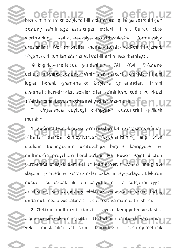 leksik   minimumlar   bo‘yicha   bilimni   nazorat   qilishga   yo‘naltirilgan
dasturiy   ta’minotga   asoslangan   o‘qitish   tizimi.   Bunda   bixe-
viorizmning   «stimul-reaksiya-mustahkamlash»   formulasiga
asoslaniladi.   O‘qitish   usullari   «stimul»   (turtki)   vazifasini   bajaradi,
o‘rganuvchi bundan ta’sirlanadi va bilimni mustahkamlaydi.
 kognitiv-intellektual   yondashuv   -   CALL   (CALL   Software)
uchun   uni-versatdasturiy   ta’minotlar   yaratish,   o‘qitish   tizimini
lug‘at   bazasi,   gram-matika   bo‘yicha   qo‘llanmalar,   tizimni
avtomatik   korrektorlar,   speller   bilan   ta’minlash,   audio   va   vizual
effektlar bilan boyitish kabi amaliy ishlar maj-muidir.
Til   o‘rgatishda   quyidagi   kompyuter   dasturlarini   qo‘llash
mumkin:
1.Taqdimot texnologiyasi, ya’ni mashg‘ulotni ko‘rgazma sifatida
o‘tkazish   darsda   kompyuterdan   foydalanishning   eng   oson
usulidir.   Buninguchun   o‘qituvchiga   birgina   kompyuter   va
multimedia   proyektori   kerakbo‘ladi.   MS   Power   Point   dasturi
yordamida   o‘tilajak   dars   uchun   kompyuterda   o‘qituvchining   o‘zi
slaydlar   yaratadi   va   ko‘rgazmalar   paketini   tay-yorlaydi.   Elektron
nusxa   -   bu   o‘zbek   tili   fani   bo‘yicha   mavjud   bo‘lganmuayyan
darslikning   kompyuterdagi   elektron   versiyasi   (nusxasi)   bo‘lib,
undamultimedia vositalaridan faqat ovoz va matn qatnashadi.
2.   Elektron   multimedia   darsligi   -   aynan   kompyuter   vositasida
o‘quv kur-sini yoki uning bitta katta bo‘limini o‘qituvchi yordamida
yoki   mustaqilo‘zlashtirishni   ta’minlovchi   dasturiy-metodik 