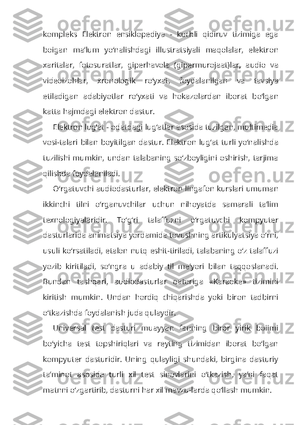 kompleks   Elektron   ensiklopediya   -   kuchli   qidiruv   tizimiga   ega
boigan   ma’lum   yo‘nalishdagi   illustratsiyali   maqolalar,   elektron
xaritalar,   fotosuratlar,   giperhavola   (gipermurojaat)lar,   audio   va
videoizohlar,   xronologik   ro‘yxat,   foydalanilgan   va   tavsiya
etiladigan   adabiyotlar   ro‘yxati   va   hokazolardan   iborat   bo‘lgan
katta hajmdagi elektron dastur.
Elektron lug‘at - odatdagi lug‘atlar asosida tuzilgan, multimedia
vosi-talari   bilan   boyitilgan   dastur.   Elektron   lug‘at   turli   yo‘nalishda
tuzilishi   mumkin,   undan   talabaning   so‘zboyligini   oshirish,   tarjima
qilishda foydalaniladi.
O‘rgatuvchi audiodasturlar, elektron lingafon kurslari umuman
ikkinchi   tilni   o‘rganuvchilar   uchun   nihoyatda   samarali   ta’lim
texnologiyalaridir.   To‘g‘ri   talaffuzni   o‘rgatuvchi   kompyuter
dasturlarida animatsiya yordamida tovushning artikulyatsiya o‘rni,
usuli  ko‘rsatiladi,  etalon  nutq  eshit-tiriladi,  talabaning  o‘z talaffuzi
yozib   kiritiladi,   so‘ngra   u   adabiy   til   me’yori   bilan   taqqoslanadi.
Bundan   tashqari,   audiodasturlar   qatoriga   «Karaoke»   tizimini
kiritish   mumkin.   Undan   hordiq   chiqarishda   yoki   biron   tadbirni
o‘tkazishda foydalanish juda qulaydir.
Universal   test   dasturi   muayyan   fanning   biror   yirik   boiimi
bo‘yicha   test   topshiriqlari   va   reyting   tizimidan   iborat   bo‘lgan
kompyuter   dasturidir.   Uning   qulayligi   shundaki,   birgina   dasturiy
ta’minot   asosida   turli   xil   test   sinovlarini   o‘tkazish,   ya’ni   faqat
matnni o‘zgartirib, dasturni har xil mavzu-larda qo‘llash mumkin. 