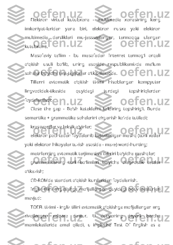 Elektron   virtual   kutubxona   -   multimedia   xonasining   keng
imkoniyat-laridan   yana   biri,   elektron   nusxa   yoki   elektron
multimedia   darsliklari   mu-jassamlangan,   tarmoqqa   ulangan
kutubxona.
Masofaviy   ta’lim   -   bu   masofadan   Internet   tarmog‘i   orqali
o‘qitish   usuli   bo‘lib,   uning   asosida   respublikamizda   ma’lum
sohalar bo‘yicha test-tajribalar o‘tkazilmoqda.
Tillarni   avtomatik   o‘qitish   tizimi   hisoblangan   kompyuter
lingvodidak-tikasida   quyidagi   turdagi   topshiriqlardan
foydalaniladi:
Close   the   gap   -   Bo‘sh   kataklarni   to‘ldiring   topshirig‘i.   Bunda
semantika + grammatika sohalarini o‘rganish ko‘zda tutiladi;
krossvordlar va leksik o‘yinlar;
elektron pochtadan foydalanib bajariladigan mashq (turli xatlar
yoki elektron hikoyalar tuzish asosida - maze) word-hunting;
matnlarning avtomatik tarjimasi va tahriri bo‘yicha mashqlar;
grammatikaning   turli   bo‘limlari   bo‘yicha   diagnostik   testlar
o‘tkazish;
CD-ROMda standart o‘qitish kurslaridan foydalanish.
Ingliz   tilini   o‘rgatishga   mo‘ljallangan   quyidagi   oquv   dasturlari
mavjud:
TOEFL tizimi - ingliz tilini avtomatik o‘qitishga mo‘ljallangan eng
rivojlangan   xalqaro   dastur.   U   dunyoning   deyarli   barcha
mamlakatlarida   amal   qiladi,   u   inglizcha   Test   Of   English   as   a 