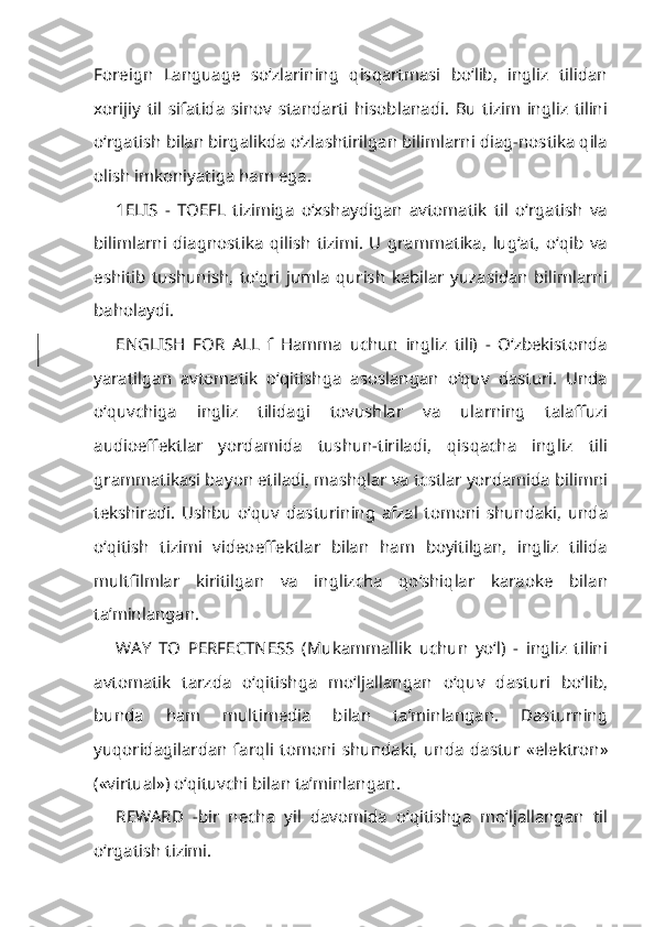 Foreign   Language   so‘zlarining   qisqartmasi   bo‘lib,   ingliz   tilidan
xorijiy   til   sifatida   sinov   standarti   hisoblanadi.   Bu   tizim   ingliz   tilini
o‘rgatish bilan birgalikda o‘zlashtirilgan bilimlarni diag-nostika qila
olish imkoniyatiga ham ega.
1ELIS   -   TOEFL   tizimiga   o‘xshaydigan   avtomatik   til   o‘rgatish   va
bi limlarni   diagnostika   qilish   tizimi.   U   grammatika,   lug‘at,   o‘qib   va
eshitib   tushunish,   to‘gri   jumla   qurish   kabilar   yuzasidan   bilimlarni
baholaydi.
ENGLISH   FOR   ALL   f   Hamma   uchun   ingliz   tili)   -   O‘zbekistonda
yaratilgan   avtomatik   o‘qitishga   asoslangan   o‘quv   dasturi.   Unda
o‘quvchiga   ing liz   tilidagi   tovushlar   va   ularning   talaffuzi
audioeffektlar   yordamida   tushun-tiriladi,   qisqacha   ingliz   tili
grammatikasi bayon etiladi, mashqlar va tcstlar yordamida bilimni
tekshiradi.   Ushbu   o‘quv   dasturining   afzal   tomoni   shundaki,   unda
o‘qitish   tizimi   videoeffektlar   bilan   ham   boyitilgan,   ingliz   tilida
multfilmlar   kiritilgan   va   inglizcha   qo‘shiqlar   karaoke   bilan
ta’minlangan.
WAY   TO   PERFECTNESS   (Mukammallik   uchun   yo‘l)   -   ingliz   tilini
avtomatik   tarzda   o‘qitishga   mo‘ljallangan   o‘quv   dasturi   bo‘lib,
bunda   ham   multimedia   bilan   ta’minlangan.   Dasturning
yuqoridagilardan   farqli   tomo ni   shundaki,   unda   dastur   «elektron»
(«virtual») o‘qituvchi bilan ta’minlangan.
REWARD   -bir   necha   yil   davomida   o‘qitishga   mo‘ljallangan   til
o‘rgatish tizimi. 