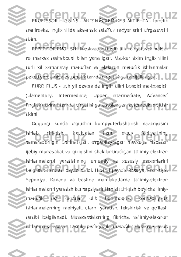 PROFESSOR   HIGGINS   -   АНГЛИЙСКИЙ   KF.3   AKTIFHTA   -   fonetik
trenirovka,   ingliz   tilida   aksentsiz   talaffuz   mc’yorlarini   o‘rgatuvchi
ti zim.
REPETITOR ENGLISH - Moskvadagi ingliz tilini o‘rgatuvchi xalqa -
ro   markaz   tashabbusi   bilan   yaratilgan.   Mazkur   tizim   ingliz   tilini
turli   xil   zamonaviy   metodlar   va   elektron   metodik   ishlanmalar
paketi yordamida avtomatik tarzda o‘rgatishga mo‘ljallangan.
EURO   PLUS   -   uch   yil   davomida   ingliz   tilini   bosqichma-bosqich
(Ele mentary,   Intermediate,   Upper   intermediate,   Advanced
English)   tizimli   tarz da   o‘rgatishga   asoslangan   avtomatik   o‘qitish
tizimi.
Bugungi   kunda   o‘qitishni   kompyuterlashtirish   nazariyasini
ishlab   chi-qish,   haqiqatan   ham,   o‘quv   faoliyatining
samaradorligini   oshiradigan,   o‘rganilayotgan   mavzuga   nisbatan
ijobiy   munosabat   va   qiziqishni   shakllantiradigan   ta’limiy-elektron
ishlanmalarni   yaratishning   umumiy   va   xususiy   mezonlarini
belgilash   zarurati   paydo   bo‘ldi.   Hozirgi   paytda   Rossiya,   Fran-siya,
Yaponiya.   Kanada   va   boshqa   mamlakatlarda   ta’limiy-elektron
ishlan malarni yaratish konsepsiyasini ishlab chiqish bo‘yicha ilmiy-
metodik   tad   qiqotlar   olib   borilmoqda.   Konsepsiyada
ishlanmalarning   mohiyali,   ularni   yaratish,   tekshirish   va   qo‘llash
tartibi   belgilanadi.   Mutaxassislarning   fikricha,   ta’limiy-elektron
ishlanmalar   asosan   texnik,   pedagogik,   metodik   talablarga   javob 