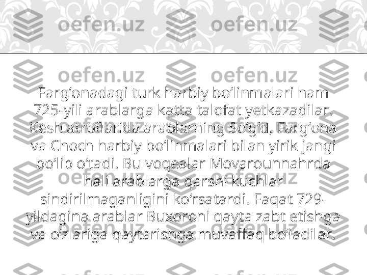 Farg‘onadagi turk harbiy bo‘linmalari ham 
725-yili arablarga katta talofat yetkazadilar. 
Kesh atroflarida arablarning So‘g‘d, Farg‘ona 
va Choch harbiy bo‘linmalari bilan yirik jangi 
bo‘lib o‘tadi. Bu voqealar Movarounnahrda 
hali arablarga qarshi kuchlar 
sindirilmaganligini ko‘rsatardi. Faqat 729-
yildagina arablar Buxoroni qayta zabt etishga 
va o‘zlariga qaytarishga muvaffaq bo‘ladilar. 