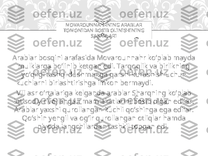 Arablar bosqini arafasida Movarounnahr ko‘plab mayda 
mulklarga bo‘linib ketgan edi. Tarqoqlik va birlikning 
yo‘qligi tashqi dushmanga qarshi kurashish uchun 
kuchlarni birlashtirishga imkon bermaydi.                     
VII asr o‘rtalariga kelganda arablar Sharqning ko‘plab 
iqtisodiy rivojlangan mamlakatlarini bosib olgan edilar. 
Arablar yaxshi qurollangan kuchli qo‘shinga ega edilar. 
Qo‘shin yengil va og‘ir qurollangan otliqlar hamda 
piyoda jangchilardan tashkil topgan edi.  MOVAROUN N AHRN IN G ARABLA R 
TOMONI DA N BOSIB OLI NI SHIN IN G 
SA BA BLARI 