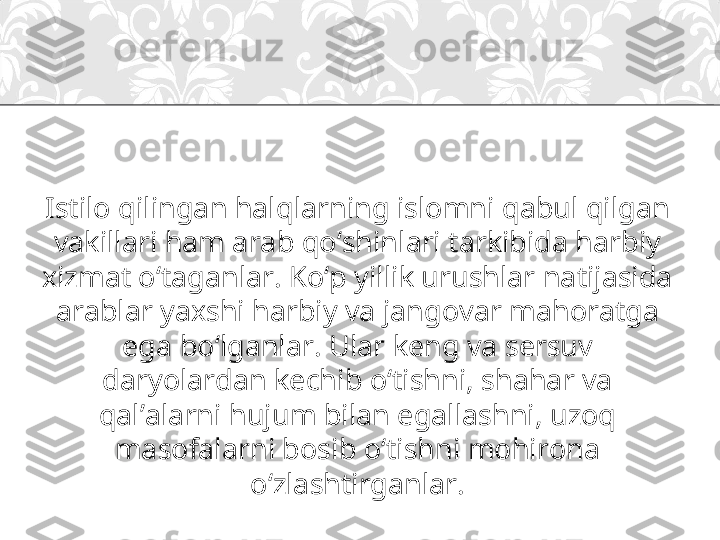 Istilo qilingan halqlarning islomni qabul qilgan 
vakillari ham arab qo‘shinlari tarkibida harbiy 
xizmat o‘taganlar. Ko‘p yillik urushlar natijasida 
arablar yaxshi harbiy va jangovar mahoratga 
ega bo‘lganlar. Ular keng va sersuv 
daryolardan kechib o‘tishni, shahar va 
qal’alarni hujum bilan egallashni, uzoq 
masofalarni bosib o‘tishni mohirona 
o‘zlashtirganlar. 