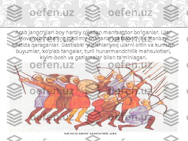 Arab jangchilari boy harbiy o‘ljadan manfaatdor bo‘lganlar. Ular 
Movarounnahrning qadimiy shaharlariga talonchilik manbayi 
sifatida qaraganlar. Dastlabki  yurishlariyoq ularni oltin va kumush 
buyumlar, ko‘plab tangalar, turli hunarmandchilik mahsulotlari, 
kiyim-bosh va gazlamalar bilan ta’minlagan. 