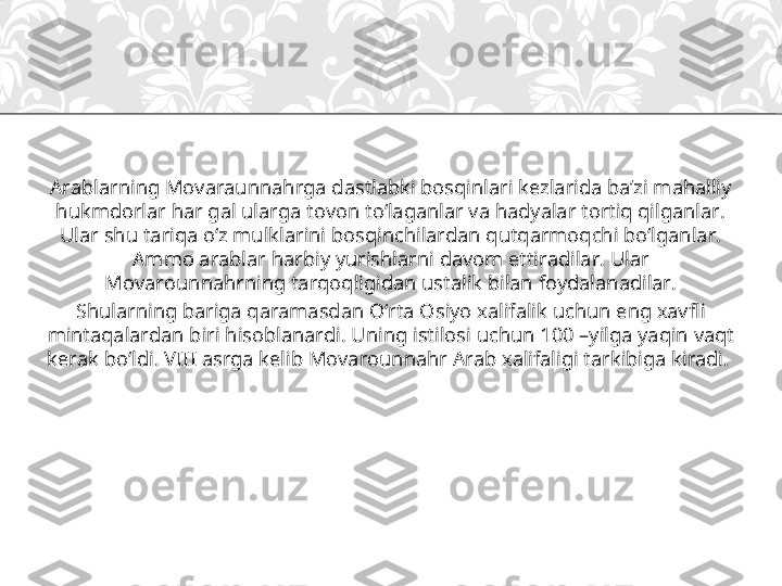 Arablarning Movaraunnahrga dastlabki bosqinlari kezlarida ba’zi mahalliy 
hukmdorlar har gal ularga tovon to‘laganlar va hadyalar tortiq qilganlar. 
Ular shu tariqa o‘z mulklarini bosqinchilardan qutqarmoqchi bo‘lganlar. 
Ammo arablar harbiy yurishlarni davom ettiradilar. Ular 
Movarounnahrning tarqoqligidan ustalik bilan foydalanadilar.
Shularning bariga qaramasdan O‘rta Osiyo xalifalik uchun eng xavfli 
mintaqalardan biri hisoblanardi. Uning istilosi uchun 100 –yilga yaqin vaqt 
kerak bo‘ldi. VIII asrga kelib Movarounnahr Arab xalifaligi tarkibiga kiradi. 
  