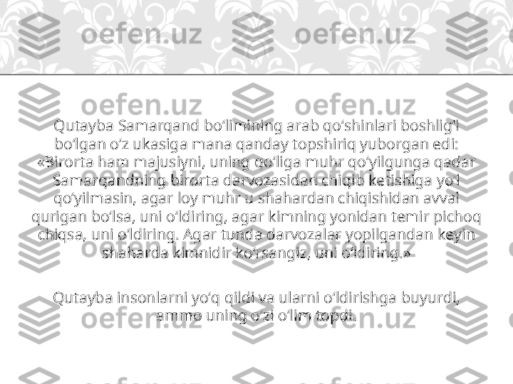 Qutayba Samarqand bo‘limining arab qo‘shinlari boshlig‘i 
bo‘lgan o‘z ukasiga mana qanday topshiriq yuborgan edi: 
«Birorta ham majusiyni, uning qo‘liga muhr qo‘yilgunga qadar 
Samarqandning birorta darvozasidan chiqib ketishiga yo‘l 
qo‘yilmasin, agar loy muhr u shahardan chiqishidan avval 
qurigan bo‘lsa, uni o‘ldiring, agar kimning yonidan temir pichoq 
chiqsa, uni o‘ldiring. Agar tunda darvozalar yopilgandan keyin 
shaharda kimnidir ko‘rsangiz, uni o‘ldiring.»
Qutayba insonlarni yo‘q qildi va ularni o‘ldirishga buyurdi, 
ammo uning o‘zi o‘lim topdi. 