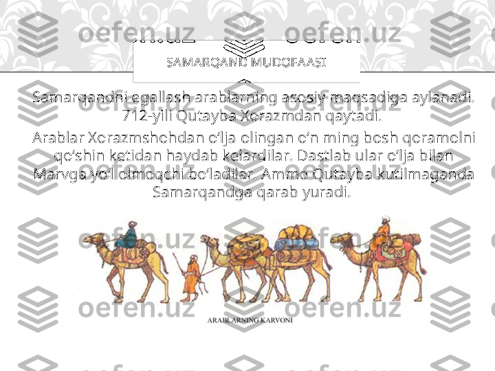 Samarqandni egallash arablarning asosiy maqsadiga aylanadi. 
712-yili Qutayba Xorazmdan qaytadi. 
Arablar Xorazmshohdan o‘lja olingan o‘n ming bosh qoramolni 
qo‘shin ketidan haydab kelardilar. Dastlab ular o‘lja bilan 
Marvga yo‘l olmoqchi bo‘ladilar. Ammo Qutayba kutilmaganda 
Samarqandga qarab yuradi.  SA MARQA ND MUDOFA A SI 