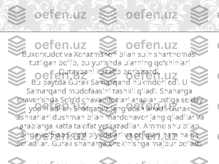 Buxorxudot va Xorazmshoh bilan sulh shartnomasi 
tuzilgan bo‘lib, bu yurishda ularning qo‘shinlari 
Qutaybani kuzatib borishardi.
Bu paytda Gurak Samarqand hukmdori edi. U 
Samarqand mudofaasini tashkil qiladi. Shaharga 
kiraverishda So‘g‘d chavandozlari arablar ustiga selday 
yopiriladilar. Shafqatsiz jang boshlanadi. Gurak 
lashkarlari dushman bilan mardonavor jang qiladilar va 
arablarga katta talofat yetkazadilar. Ammo shu bilan 
birga ko‘plab So‘g‘d piyodalari va otliqlari ham halok 
bo‘ladilar. Gurak shaharga chekinishga majbur bo‘ladi. 