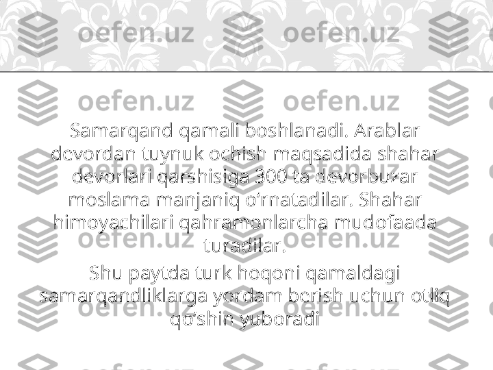 Samarqand qamali boshlanadi. Arablar 
devordan tuynuk ochish maqsadida shahar 
devorlari qarshisiga 300 ta devorbuzar 
moslama manjaniq o‘rnatadilar. Shahar 
himoyachilari qahramonlarcha mudofaada 
turadilar.
Shu paytda turk hoqoni qamaldagi 
samarqandliklarga yordam berish uchun otliq 
qo‘shin yuboradi 